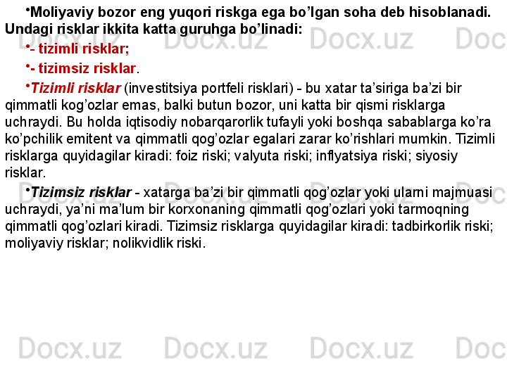 •
Moliyaviy bozor eng yuqori riskga ega bo’lgan soha deb hisoblanadi. 
Undagi risklar ikkita katta guruhga bo’linadi: 
•
-   tizimli risklar; 
•
- tizimsiz risklar .
•
Tizimli risklar  (investitsiya portfeli risklari) - bu xatar ta’siriga ba’zi bir 
qimmatli kog’ozlar emas, balki butun bozor, uni katta bir qismi risklarga 
uchraydi. Bu holda iqtisodiy nobarqarorlik tufayli yoki boshqa sabablarga ko’ra 
ko’pchilik emitent va qimmatli qog’ozlar egalari zarar ko’rishlari mumkin. Tizimli 
risklarga quyidagilar kiradi: foiz riski; valyuta riski; inflyatsiya riski; siyosiy 
risklar.
•
Tizimsiz risklar   - xatarga ba’zi bir qimmatli qog’ozlar yoki ularni majmuasi 
uchraydi, ya’ni ma’lum bir korxonaning qimmatli qog’ozlari yoki tarmoqning 
qimmatli qog’ozlari kiradi. Tizimsiz risklarga quyidagilar kiradi: tadbirkorlik riski; 
moliyaviy risklar; nolikvidlik riski. 