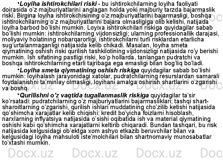 •
Loyi h a ishtirokchilari riski   - bu ishtirokchilarning loyi h a faoliyati 
doirasida  o’ z majburiyatlarini anglagan  h olda yoki majburiy tarzda bajarmaslik 
riski. Birgina loyi h a ishtirokchisining  o’ z majburiyatlarini bajarmasligi, bosh q a 
ishtirokchilarning  o’ z majburiyatlarini bajara olmasligiga olib kelishi, natijada 
loyi h a barbod b o’ lishi mumkin. Loyixa ishtirokchilari riskiga  q uyidagilar sabab 
b o’ lishi mumkin: ishtirokchilarning vijdonsizligi; ularning professionallik darajasi, 
moliyaviy  h olatining  no bar q aror ligi , ishtirokchilarni turli risklardan etarlicha 
su g’ urtalanmaganligi  natijasida  kelib chikadi. Masalan, loyi h a smeta 
q iymatining oshish riski  q urilish tashkilotining vijdonsizligi natijasida r o’ y berishi 
mumkin. Ish sifatining pastligi riski, k o’ p  h ollarda, tanlangan pudratchi va 
bosh q a ishtirokchilarning etarli tajribaga ega emasligi bilan bo g’ li q  b o’ ladi.
•
Loyi h a smeta  q iymatining oshish riskiga   q uyidagilar sabab b o’ lishi 
mumkin: loyi h alash jarayonidagi xatolar, pudratchi lar ning resurslardan samarali 
foydalanishni ta’minlay olmasligi, loyi h ani amalga oshirish shartlarini  o’ zgarishi  
va boshq.
•
Q urilishni  o’ z va q tida tugallanmaslik riskiga   q uyidagilar ta’sir 
k o’ rsatadi: pudratchi larning o’z  majburiyat larini  bajarmasli klari ; tash q i shart-
sharoitlarning  o’ zgarishi , qurilish i sh lari muddatining  ch o’ zilib ketishi natijasida 
qo’ shimcha xarajatlar kelib chi qishi : kredit b o’ yicha foizlarni  h isoblash, 
narxlarning inflyatsiya natijasida  o’ sishi o q ibatida ish va material  q iymatining 
oshishi kabi  qo’ shimcha xarajatlarni   keltirib chi q aradi. Bundan tash q ari, bu risk 
natijasida kelgusidagi ob’ektga xom ashyo etkazib beruvchilar bilan va 
kelgusidagi loyi h a ma h suloti iste’molchilari bilan shartnomaviy munosabatlar 
t o’ xtashi mumkin.