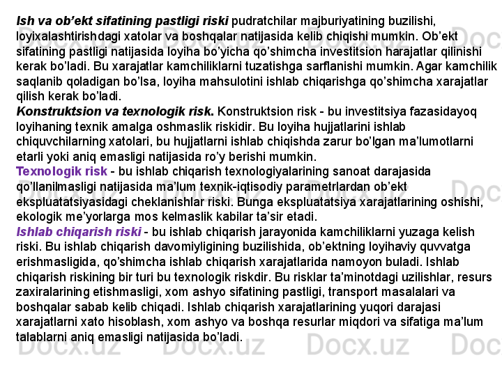 Ish va ob’ekt sifatining pastligi riski   pudratchilar majburiyatining buzilishi, 
loyixalashtirishdagi xatolar va bosh q alar natijasida kelib chi q ishi mumkin. Ob’ekt 
sifatining pastligi natijasida loyi h a b o’ yicha  qo’ shimcha investitsion  h arajatlar  q ilinishi 
kerak b o’ ladi. Bu xarajatlar kamchiliklarni tuzatishga sarflanishi mumkin. Agar kamchilik 
sa q lanib  q oladigan b o’ lsa, loyi h a ma h sulotini ishlab chi q arishga  qo’ shimcha xarajatlar 
q ilish kerak b o’ ladi.
Konstruktsion va texnologi k  risk .  Konstruktsi on  risk  -  bu investitsiya fazasidayo q 
loy iha ning texnik amalga oshmaslik riski dir .  Bu loyi h a  h ujjatlarini ishlab 
chi q uvchilarning xatolari ,  bu  h ujjatlarni ishlab chi q ishda zarur b o’ lgan ma ’ lumotlarni 
etarli yoki ani q  emasligi natijasida r o’ y berishi mumkin . 
Texnologik risk   -  bu ishlab chi q arish texnologiyalarining sanoat darajasida 
qo’ llanilmasligi natijasida ma ’ lum texnik - i q tisodiy parametrlardan ob ’ ekt 
ekspluatatsiyasidagi cheklanishlar riski .  Bunga ekspluatatsiya xarajatlarining oshishi , 
ekologik  me’yorlarga  mo s  kelmaslik kabilar ta ’ sir etadi .
Ishlab chi q arish riski   -  bu ishlab chi q arish jarayonida kamchiliklarni yuzaga kelish 
riski .  Bu ishlab chi q arish davomiyligining buzilishida ,  ob ’ ektning loyi h aviy  q uvvatga 
erishmasligida ,  qo’ shimcha ishlab chi q arish xarajatlarida namoyon buladi .  Ishlab 
chi q arish riskining bir turi bu texnologik ri s kdir .  Bu risklar t a ’ minotdagi uzilishlar ,  resurs 
zaxiralarining etishmasligi ,  xom ashyo sifatining pastligi ,  transport masalalari va 
bosh q alar sabab kelib chi q adi .  Ishlab chi q arish xarajatlarining yu q ori darajasi 
xarajatlarni xato  h isoblash ,  xom ashyo va bosh q a resurlar mi q dori va sifatiga ma ’ lum 
talablarni ani q  emasligi natijasida b o’ ladi .