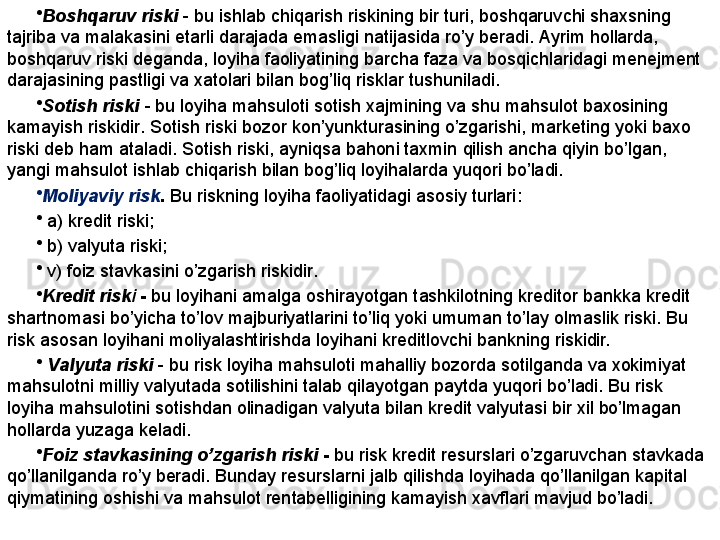 •
Bosh q aruv riski   -  bu ishlab chi q arish riskining bir turi ,  bosh q aruv chi  shaxsning 
tajriba va malakasini etarli darajada emasligi natijasida r o’ y beradi .  Ayrim  h ollarda , 
bosh q aruv riski deganda ,  loyi h a faoliyatining barcha faza va bos q ichlaridagi menejment 
darajasining pastligi va xatolari bilan bo g’ li q  risklar tushuniladi .
•
Sot i sh riski  -   bu loyi h a ma h suloti sotish xajmining va shu ma h sulot baxosining 
kamayish riski dir .  Sotish riski bozor kon ’ yunkturasining  o’ zgarishi ,  marketing yoki baxo 
riski deb  h am ataladi .  Sotish riski ,  ayni q sa ba h oni taxmin  q ilish ancha  q iyin b o’ lgan , 
yangi ma h sulot ishlab chi q arish bilan bo g’ li q  loyi h alarda yu q ori b o’ ladi .
•
Moliya viy  risk .  Bu riskning loyi h a faoliyatidagi asosiy turlari :
•
  a )  kredit riski ;
•
  b )  valyuta riski ;
•
  v )  foiz stavkasini  o’ zgarish riski dir .  
•
Kredit risk i  -  bu loyihani amalga oshirayotgan tashkilotning kreditor bankka kredit 
shartnomasi bo’yicha to’lov majburiyatlarini to’liq yoki umuman to’lay olmaslik riski. Bu 
risk asosan loyihani moliyalashtirishda loyihani kreditlovchi bankning riskidir.
•
  Valyuta riski   - bu risk loyiha mahsuloti mahalliy bozorda sotilganda va xokimiyat 
mahsulotni milliy valyutada sotilishini talab qilayotgan paytda yuqori bo’ladi. Bu risk 
loyiha mahsulotini sotishdan olinadigan valyuta bilan kredit valyutasi bir xil bo’lmagan 
hollarda yuzaga keladi. 
•
Foiz stavkasining o’zgarish riski  -  bu risk kredit resurslari o’zgaruvchan stavkada 
qo’llanilganda ro’y beradi. Bunday resurslarni jalb qilishda loyihada qo’llanilgan kapital 
qiymatining oshishi va mahsulot rentabelligining kamayish xavflari mavjud bo’ladi. 