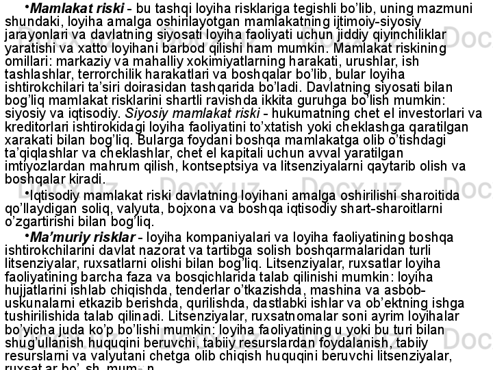 •
Mamlakat riski   - bu tashqi loyiha risklariga tegishli bo’lib, uning mazmuni 
shundaki, loyiha amalga oshirilayotgan mamlakatning ijtimoiy-siyosiy 
jarayonlari va davlatning siyosati loyiha faoliyati uchun jiddiy qiyinchiliklar 
yaratishi va xatto loyihani barbod qilishi ham mumkin. Mamlakat riskining 
omillari: markaziy va mahalliy xokimiyatlarning harakati, urushlar, ish 
tashlashlar, terrorchilik harakatlari va boshqalar bo’lib, bular loyiha 
ishtirokchilari ta’siri doirasidan tashqarida bo’ladi. Davlatning siyosati bilan 
bog’liq mamlakat risklarini shartli ravishda ikkita guruhga bo’lish mumkin: 
siyosiy va iqtisodiy.  Siyosiy mamlakat riski  - hukumatning chet el investorlari va 
kreditorlari ishtirokidagi loyiha faoliyatini to’xtatish yoki cheklashga qaratilgan 
xarakati bilan bog’liq. Bularga foydani boshqa mamlakatga olib o’tishdagi 
ta’qiqlashlar va cheklashlar, chet el kapitali uchun avval yaratilgan 
imtiyozlardan mahrum qilish, kontseptsiya va litsenziyalarni qaytarib olish va 
boshqalar kiradi.
•
Iqtisodiy mamlakat riski davlatning loyihani amalga oshirilishi sharoitida 
qo’llaydigan soliq, valyuta, bojxona va boshqa iqtisodiy shart-sharoitlarni 
o’zgartirishi bilan bog’liq.
•
Ma’muriy risklar   - loyiha kompaniyalari va loyiha faoliyatining boshqa 
ishtirokchilarini davlat nazorat va tartibga solish boshqarmalaridan turli 
litsenziyalar, ruxsatlarni olishi bilan bog’liq. Litsenziyalar, ruxsatlar loyiha 
faoliyatining barcha faza va bosqichlarida talab qilinishi mumkin: loyiha 
hujjatlarini ishlab chiqishda, tenderlar o’tkazishda, mashina va asbob-
uskunalarni etkazib berishda, qurilishda, dastlabki ishlar va ob’ektning ishga 
tushirilishida talab qilinadi. Litsenziyalar, ruxsatnomalar soni ayrim loyihalar 
bo’yicha juda ko’p bo’lishi mumkin: loyiha faoliyatining u yoki bu turi bilan 
shug’ullanish huquqini beruvchi, tabiiy resurslardan foydalanish, tabiiy 
resurslarni va valyutani chetga olib chiqish huquqini beruvchi litsenziyalar, 
ruxsatlar bo’lishi mumkin.