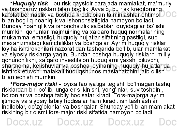 •
Huquqiy risk   - bu risk qaysidir darajada mamlakat, ma’muriy 
va boshqaruv risklari bilan bog’lik. Avvalo, bu risk kreditorning 
kafolat bermaslik va boshqa kredit bilan ta’minlashlar ehtimoli 
bilan bog’liq noaniqlik va ishonchsizligida namoyon bo’ladi. 
Bunday noaniqlik va ishonchsizlik sabablari quyidagilar bo’lishi 
mumkin: qonunlar majmuining va xalqaro huquq normalarining 
mukammal emasligi, huquqiy hujjatlar sifatining pastligi, sud 
mexanizmidagi kamchiliklar va boshqalar. Ayrim huquqiy risklar 
loyiha ishtirokchilari nazoratidan tashqarida bo’lib, ular mamlakat 
va siyosiy risklarga yaqin. Bundan boshqa huquqiy risklarni milliy 
qonunchilikni, xalqaro investitsion huquqlarni yaxshi biluvchi, 
shartnoma, kelishuvlar va boshqa loyihaning huquqiy hujjatlarida 
ishtirok etuvchi malakali huquqshunos maslahatchini jalb qilish 
bilan echish mumkin.
•
Fors-major riski  -  loyixa faoliyatiga tegishli bo’lmagan tashqi 
risklardan biri bo’lib, unga er silkinishi, yong’inlar, suv toshqini, 
bo’ronlar va boshqa tabiiy hodisalar kiradi. Fors-majorga ayrim 
ijtimoiy va siyosiy tabiiy hodisalar ham kiradi: ish tashlashlar, 
inqiloblar, qo’zg’olonlar va boshqalar. Shunday yo’l bilan mamlakat 
riskining bir qismi fors-major riski sifatida namoyon bo’ladi.   