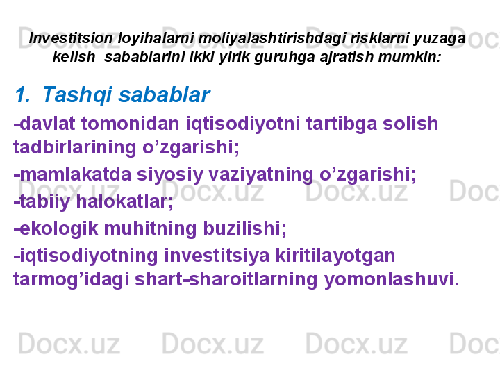 Investitsion loyihalarni moliyalashtirishdagi risklarni yuzaga 
kelish  sabablarini ikki yirik guruhga ajratish mumkin:
1. Tashqi sabablar
-davlat tomonidan iqtisodiyotni tartibga solish 
tadbirlarining o’zgarishi;
-mamlakatda siyosiy vaziyatning o’zgarishi;
-tabiiy halokatlar;
-ekologik muhitning buzilishi;
-iqtisodiyotning investitsiya kiritilayotgan 
tarmog’idagi shart-sharoitlarning yomonlashuvi. 