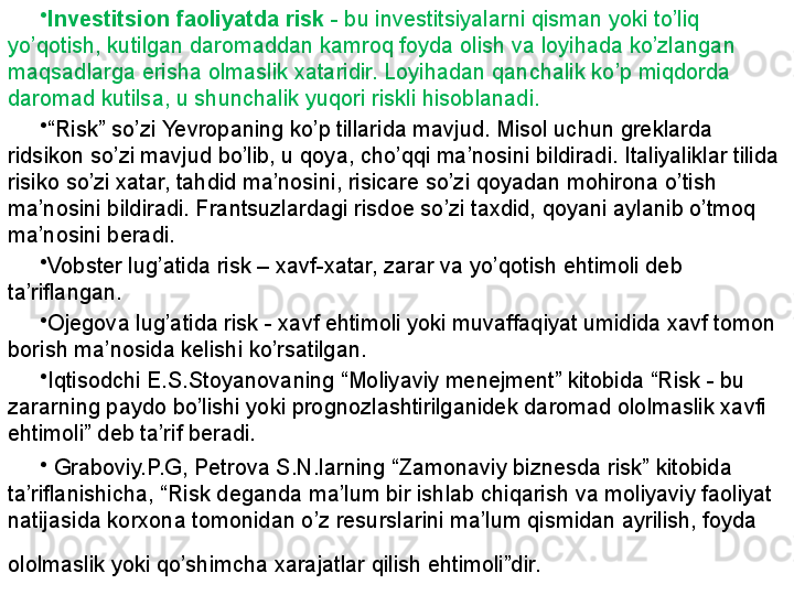 •
Investitsion faoliyatda risk  - bu investitsiyalarni qisman yoki to’liq 
yo’qotish, kutilgan daromaddan kamroq foyda olish va loyihada ko’zlangan 
maqsadlarga erisha olmaslik xataridir. Loyihadan qanchalik ko’p miqdorda 
daromad kutilsa, u shunchalik yuqori riskli hisoblanadi. 
•
“ Risk” so’zi  Ye vropaning ko’p tillarida mavjud. Misol uchun greklarda 
ridsikon so’zi mavjud bo’lib, u qoya, cho’qqi ma’nosini bildiradi. Italiyaliklar tilida 
risiko so’zi xatar, tahdid ma’nosini, risicare so’zi qoyadan mohirona o’tish 
ma’nosini bildiradi. Frantsuzlardagi risdoe so’zi taxdid, qoyani aylanib o’tmoq 
ma’nosini beradi. 
•
Vobster lug’atida risk – xavf-xatar, zarar va yo’qotish ehtimoli deb 
ta’riflangan. 
•
Ojegova lug’atida risk - xavf ehtimoli yoki muvaffaqiyat umidida xavf tomon 
borish ma’nosida kelishi ko’rsatilgan. 
•
Iqtisodchi E.S.Stoyanovaning “Moliyaviy menejment” kitobida “Risk - bu 
zararning paydo bo’lishi yoki prognozlashtirilganidek daromad ololmaslik xavfi 
ehtimoli” deb ta’rif beradi.
•
  Graboviy.P.G, Petrova S.N.larning “Zamonaviy biznesda risk” kitobida 
ta’riflanishicha, “Risk deganda ma’lum bir ishlab chiqarish va moliyaviy faoliyat 
natijasida korxona tomonidan o’z resurslarini ma’lum qismidan ayrilish, foyda 
ololmaslik yoki qo’shimcha xarajatlar qilish ehtimoli”dir.