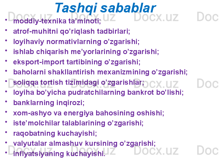 Tashqi sabablar
•
moddiy-texnika ta’minoti;
•
atrof-muhitni qo’riqlash tadbirlari;
•
loyihaviy normativlarning o’zgarishi;
•
ishlab chiqarish me’yorlarining o’zgarishi;
•
eksport-import tartibining o’zgarishi;
•
baholarni shakllantirish mexanizmining o’zgarishi;
•
soliqqa tortish tizimidagi o’zgarishlar;
•
loyiha bo’yicha pudratchilarning bankrot bo’lishi;
•
banklarning inqirozi;
•
xom-ashyo va energiya bahosining oshishi;
•
iste’molchilar talablarining o’zgarishi;
•
raqobatning kuchayishi;
•
valyutalar almashuv kursining o’zgarishi;
•
inflyatsiyaning kuchayishi.