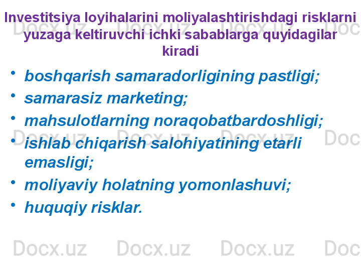 Investitsiya loyihalarini moliyalashtirishdagi risklarni 
yuzaga keltiruvchi ichki sabablarga quyidagilar 
kiradi
•
boshqarish samaradorligining pastligi;
•
samarasiz marketing;
•
mahsulotlarning noraqobatbardoshligi;
•
ishlab chiqarish salohiyatining etarli 
emasligi;
•
moliyaviy holatning yomonlashuvi;
•
huquqiy risklar. 