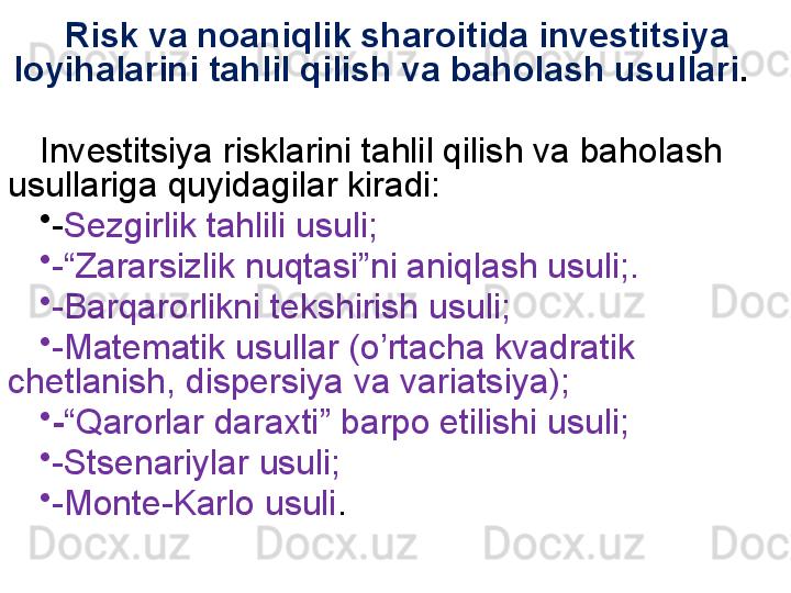 Risk va noaniqlik sharoitida investitsiya 
loyihalarini tahlil qilish va baholash usullari .
Investitsiya risklarini tahlil qilish va baholash 
usullariga quyidagilar kiradi:
•
- Sezgirlik tahlili usuli;
•
-“Zararsizlik nuqtasi”ni aniqlash usuli;.
•
-Barqarorlikni tekshirish usuli;
•
-Matematik usullar (o’rtacha kvadratik 
chetlanish, dispersiya va variatsiya);   
•
- “Qarorlar daraxti” barpo etilishi usuli;
•
-Stsenariylar usuli;
•
-Monte-Karlo usuli . 