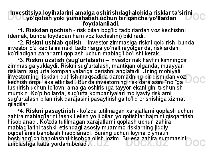 Investitsiya loyihalarini amalga oshirishdagi alohida risklar ta’sirini 
yo’qotish yoki yumshatish uchun bir qancha yo’llardan 
foydalaniladi.
•
1. Riskdan qochish  - risk bilan bog’liq tadbirlardan voz kechishni 
(demak, bunda foydadan ham voz kechishni) bildiradi. 
•
2.  Riskni ushlab qolish  – investor zimmasiga riskni qoldirish, bunda 
investor o’z kapitalini riskli tadbirlarga yo’naltirayotganda, risklardan 
ko’riladigan zararlarni qoplash uchun mablag’i bo’lishi kerak.  
•
3.  Riskni uzatish (sug’urtalash ) – investor risk havfini kimningdir 
zimmasiga yuklaydi. Riskni sug’urtalash, mantiqan olganda, muayyan 
risklarni sug’urta kompaniyalariga berishni anglatadi. Uning mohiyati 
investorning riskdan qutilish maqsadida daromadning bir qismidan voz 
kechish orqali aks ettiriladi. Bunda investorning risk darajasini “nol”ga 
tushirish uchun to’lovni amalga oshirishga tayyor ekanligini tushunish 
mumkin. Ko’p hollarda, sug’urta kompaniyalari moliyaviy risklarni 
sug’urtalash bilan risk darajasini pasaytirishga to’liq erishishiga xizmat 
qiladilar.
•
4.  Riskni pasaytirish  - ko’zda tutilmagan xarajatlarni qoplash uchun 
zahira mablag’larini tashkil etish yo’li bilan yo’qotishlar hajmini qisqartirish 
hisoblanadi. Ko’zda tutilmagan xarajatlarni qoplash uchun zahira 
mablag’larini tashkil etishdagi asosiy muammo risklarning jiddiy 
oqibatlarini baholash hisoblanadi. Buning uchun loyiha qiymatini 
boshlang’ich baholashni hisobga olish lozim. Bu esa zahira summasini 
aniqlashga katta yordam beradi.  