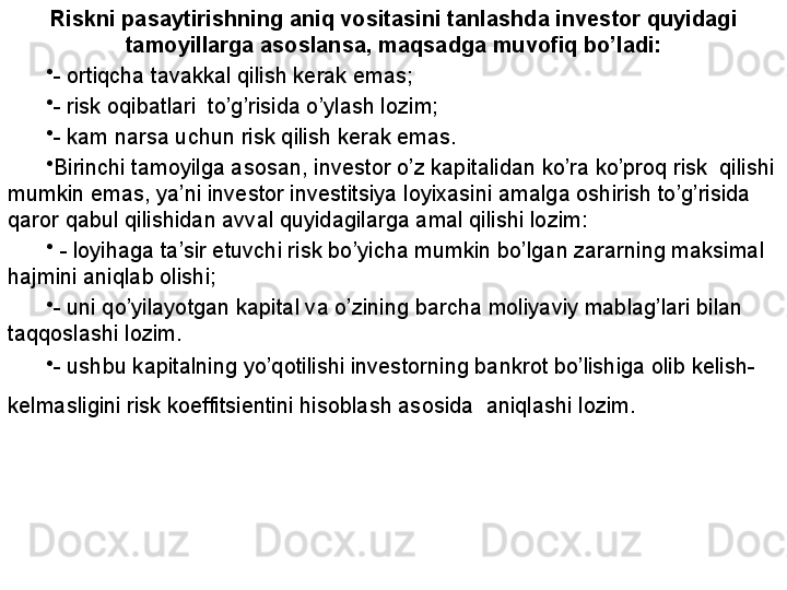 Riskni pasaytirishning aniq vositasini tanlashda investor quyidagi 
tamoyillarga asoslansa, maqsadga muvofiq bo’ladi:
•
- ortiqcha tavakkal qilish kerak emas;
•
- risk oqibatlari  to’g’risida o’ylash lozim;
•
- kam narsa uchun risk qilish kerak emas. 
•
Birinchi tamoyilga asosan, investor o’z kapitalidan ko’ra ko’proq risk  qilishi 
mumkin emas, ya’ni investor investitsiya loyixasini amalga oshirish to’g’risida 
qaror qabul qilishidan avval quyidagilarga amal qilishi lozim:
•
  - loyihaga ta’sir etuvchi risk bo’yicha mumkin bo’lgan zararning maksimal 
hajmini aniqlab olishi;
•
- uni qo’yilayotgan kapital va o’zining barcha moliyaviy mablag’lari bilan 
taqqoslashi lozim.
•
- ushbu kapitalning yo’qotilishi investorning bankrot bo’lishiga olib kelish-
kelmasligini risk koeffitsientini hisoblash asosida  aniqlashi lozim.