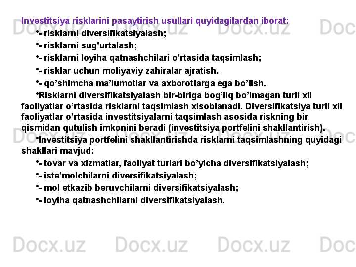 Investitsiya risklarini pasaytirish usullari quyidagilardan iborat: 
•
- risklarni diversifikatsiyalash;
•
- risklarni sug’urtalash;
•
- risklarni loyiha qatnashchilari o’rtasida taqsimlash;
•
- risklar uchun moliyaviy zahiralar ajratish.
•
- qo’shimcha ma’lumotlar va axborotlarga ega bo’lish.
•
Risklarni diversifikatsiyalash bir-biriga bog’liq bo’lmagan turli xil 
faoliyatlar o’rtasida risklarni taqsimlash xisoblanadi. Diversifikatsiya turli xil 
faoliyatlar o’rtasida investitsiyalarni taqsimlash asosida riskning bir 
qismidan qutulish imkonini beradi (investitsiya portfelini shakllantirish). 
•
Investitsiya portfelini shakllantirishda risklarni taqsimlashning quyidagi 
shakllari mavjud:
•
- tovar va xizmatlar, faoliyat turlari bo’yicha diversifikatsiyalash;
•
- iste’molchilarni diversifikatsiyalash;
•
- mol etkazib beruvchilarni diversifikatsiyalash;
•
- loyiha qatnashchilarni diversifikatsiyalash.