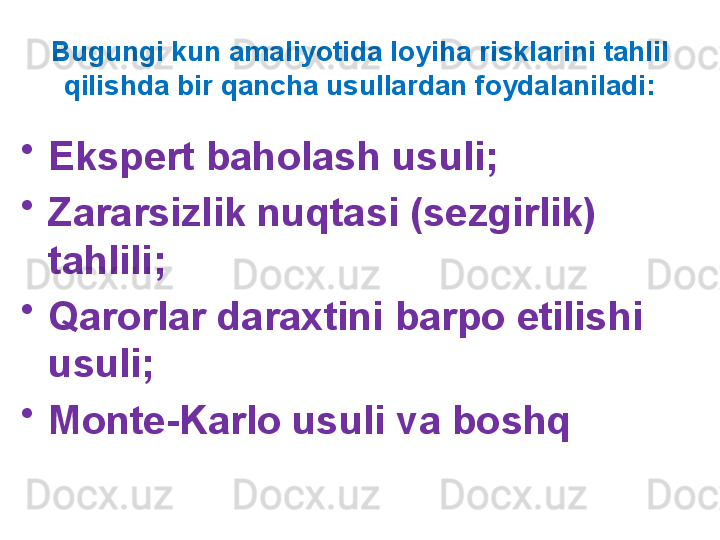 Bugungi kun amaliyotida loyiha risklarini tahlil 
qilishda bir qancha usullardan foydalaniladi:
•
Ekspert baholash usuli;
•
Zararsizlik nuqtasi (sezgirlik) 
tahlili;
•
Qarorlar daraxtini barpo etilishi 
usuli;
•
Monte-Karlo usuli va boshq 