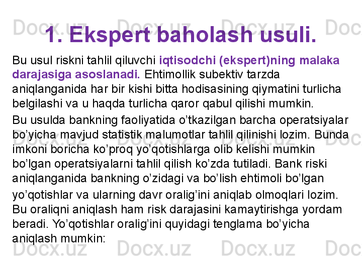 1. Ekspert baholash usuli.
Bu usul riskni tahlil qiluvchi  iqtisodchi (ekspert)ning malaka 
darajasiga asoslanadi.  Ehtimollik subektiv tarzda 
aniqlanganida har bir kishi bitta hodisasining qiymatini turlicha 
belgilashi va u haqda turlicha qaror qabul qilishi mumkin. 
Bu usulda bankning faoliyatida o’tkazilgan barcha operatsiyalar 
bo’yicha mavjud statistik malumotlar tahlil qilinishi lozim. Bunda 
imkoni boricha ko’proq yo’qotishlarga olib kelishi mumkin 
bo’lgan operatsiyalarni tahlil qilish ko’zda tutiladi. Bank riski 
aniqlanganida bankning o’zidagi va bo’lish ehtimoli bo’lgan
yo’qotishlar va ularning davr oralig’ini aniqlab olmoqlari lozim. 
Bu oraliqni aniqlash ham risk darajasini kamaytirishga yordam 
beradi. Yo’qotishlar oralig’ini quyidagi tenglama bo’yicha 
aniqlash mumkin: 