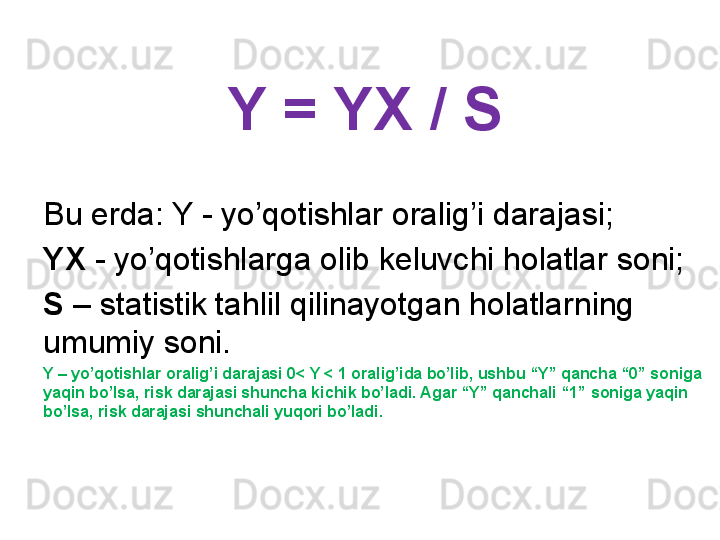 Y = YX / S 
Bu erda: Y - yo’qotishlar oralig’i darajasi;
YX  - yo’qotishlarga olib keluvchi holatlar soni;
S  – statistik tahlil qilinayotgan holatlarning 
umumiy soni.
Y – yo’qotishlar oralig’i darajasi 0< Y < 1 oralig’ida bo’lib, ushbu “Y” qancha “0” soniga 
yaqin bo’lsa, risk darajasi shuncha kichik bo’ladi. Agar “Y” qanchali “1” soniga yaqin 
bo’lsa, risk darajasi shunchali yuqori bo’ladi. 