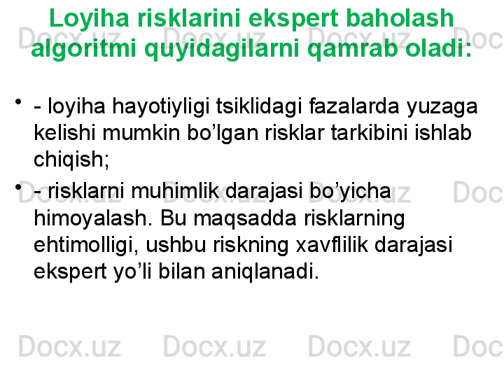 Loyiha risklarini ekspert baholash 
algoritmi quyidagilarni qamrab oladi:
•
- loyiha hayotiyligi tsiklidagi fazalarda yuzaga 
kelishi mumkin bo’lgan risklar tarkibini ishlab 
chiqish;
•
- risklarni muhimlik darajasi bo’yicha 
himoyalash. Bu maqsadda risklarning 
ehtimolligi, ushbu riskning xavflilik darajasi 
ekspert yo’li bilan aniqlanadi. 