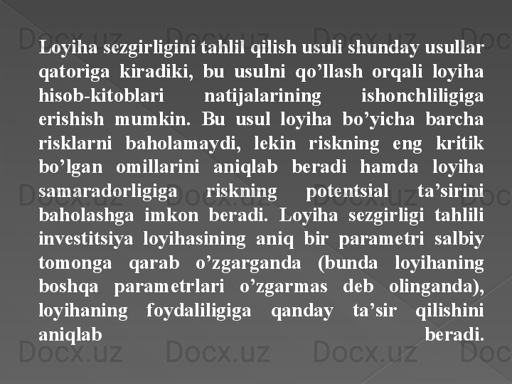 Loyiha sezgirligini tahlil qilish usuli shunday usullar 
qatoriga  kiradiki,  bu  usulni  qo’llash  orqali  loyiha 
hisob-kitoblari  natijalarining  ishonchliligiga 
erishish  mumkin.  Bu  usul  loyiha  bo’yicha  barcha 
risklarni  baholamaydi,  lekin  riskning  eng  kritik 
bo’lgan  omillarini  aniqlab  beradi  hamda  loyiha 
samaradorligiga  riskning  potentsial  ta’sirini 
baholashga  imkon  beradi.  Loyiha  sezgirligi  tahlili 
investitsiya  loyihasining  aniq  bir  parametri  salbiy 
tomonga  qarab  o’zgarganda  (bunda  loyihaning 
boshqa  parametrlari  o’zgarmas  deb  olinganda), 
loyihaning  foydaliligiga  qanday  ta’sir  qilishini 
aniqlab  beradi.