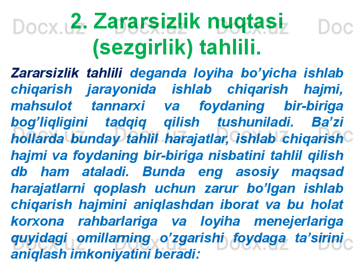 2. Zararsizlik nuqtasi 
(sezgirlik) tahlili.
Zararsizlik  tahlili  deganda  loyiha  bo’yicha  ishlab 
chiqarish  jarayonida  ishlab  chiqarish  hajmi, 
mahsulot  tannarxi  va  foydaning  bir-biriga 
bog’liqligini  tadqiq  qilish  tushuniladi.  Ba’zi 
hollarda  bunday  tahlil  harajatlar,  ishlab  chiqarish 
hajmi  va  foydaning  bir-biriga  nisbatini  tahlil  qilish 
db  ham  ataladi.  Bunda  eng  asosiy  maqsad 
harajatlarni  qoplash  uchun  zarur  bo’lgan  ishlab 
chiqarish  hajmini  aniqlashdan  iborat  va  bu  holat 
korxona  rahbarlariga  va  loyiha  menejerlariga 
quyidagi  omillarning  o’zgarishi  foydaga  ta’sirini 
aniqlash imkoniyatini beradi: 