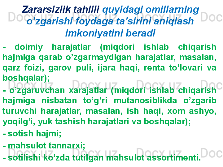 Zararsizlik tahlili  quyidagi omillarning 
o’zgarishi foydaga ta’sirini aniqlash 
imkoniyatini beradi
-  doimiy  harajatlar  (miqdori  ishlab  chiqarish 
hajmiga  qarab  o’zgarmaydigan  harajatlar,  masalan, 
qarz  foizi,  garov  puli,  ijara  haqi,  renta  to’lovari  va 
boshqalar);
-  o’zgaruvchan  xarajatlar  (miqdori  ishlab  chiqarish 
hajmiga  nisbatan  to’g’ri  mutanosiblikda  o’zgarib 
turuvchi  harajatlar,  masalan,  ish  haqi,  xom  ashyo, 
yoqilg’i, yuk tashish harajatlari va boshqalar);
- sotish hajmi;
- mahsulot tannarxi;
- sotilishi ko’zda tutilgan mahsulot assortimenti. 