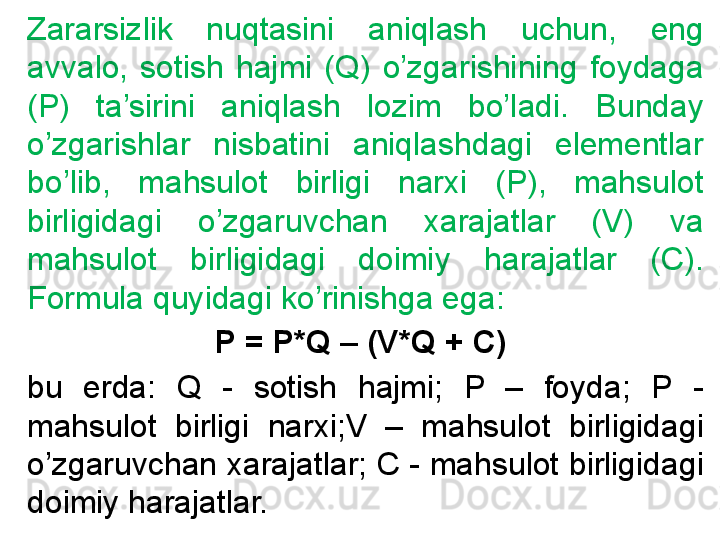 Zararsizlik  nuqtasini  aniqlash  uchun,  eng 
avvalo,  sotish  hajmi  (Q)  o’zgarishining  foydaga 
(P)  ta’sirini  aniqlash  lozim  bo’ladi.  Bunday 
o’zgarishlar  nisbatini  aniqlashdagi  elementlar 
bo’lib,  mahsulot  birligi  narxi  (P),  mahsulot 
birligidagi  o’zgaruvchan  xarajatlar  (V)  va 
mahsulot  birligidagi  doimiy  harajatlar  (C). 
Formula quyidagi ko’rinishga ega:
P = P*Q – (V*Q + C) 
bu  erda:  Q  -  sotish  hajmi;  P  –  foyda;  P  - 
mahsulot  birligi  narxi;V  –  mahsulot  birligidagi 
o’zgaruvchan xarajatlar; C - mahsulot birligidagi 
doimiy harajatlar. 