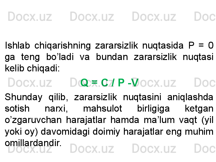 Ishlab  chiqarishning  zararsizlik  nuqtasida  P  =  0 
ga  teng  bo’ladi  va  bundan  zararsizlik  nuqtasi 
kelib chiqadi:
Q = C / P -V
Shunday  qilib,  zararsizlik  nuqtasini  aniqlashda 
sotish  narxi,  mahsulot  birligiga  ketgan 
o’zgaruvchan  harajatlar  hamda  ma’lum  vaqt  (yil 
yoki oy) davomidagi doimiy harajatlar eng muhim 
omillardandir. 