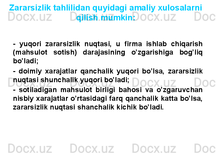 Zararsizlik tahlilidan quyidagi amaliy xulosalarni 
qilish mumkin:
-  yuqori  zararsizlik  nuqtasi,  u  firma  ishlab  chiqarish 
(mahsulot  sotish)  darajasining  o’zgarishiga  bog’liq 
bo’ladi;
-  doimiy  xarajatlar  qanchalik  yuqori  bo’lsa,  zararsizlik 
nuqtasi shunchalik yuqori bo’ladi;
-  sotiladigan  mahsulot  birligi  bahosi  va  o’zgaruvchan 
nisbiy  xarajatlar  o’rtasidagi  farq  qanchalik  katta  bo’lsa, 
zararsizlik nuqtasi shanchalik kichik bo’ladi.