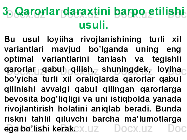 3. Qarorlar daraxtini barpo etilishi 
usuli.
Bu  usul  loyiiha  rivojlanishining  turli  xil 
variantlari  mavjud  bo’lganda  uning  eng 
optimal  variantlarini  tanlash  va  tegishli 
qarorlar  qabul  qilish,  shuningdek,  loyiha 
bo’yicha  turli  xil  oraliqlarda  qarorlar  qabul 
qilinishi  avvalgi  qabul  qilingan  qarorlarga 
bevosita  bog’liqligi  va  uni  istiqbolda  yanada 
rivojlantirish  holatini  aniqlab  beradi.  Bunda 
riskni  tahlil  qiluvchi  barcha  ma’lumotlarga 
ega bo’lishi kerak. 