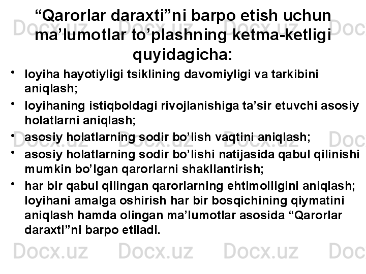 “ Qarorlar daraxti”ni barpo etish uchun 
ma’lumotlar to’plashning ketma-ketligi
quyidagicha:
•
loyiha hayotiyligi tsiklining davomiyligi va tarkibini 
aniqlash;
•
loyihaning istiqboldagi rivojlanishiga ta’sir etuvchi asosiy 
holatlarni aniqlash;
•
asosiy holatlarning sodir bo’lish vaqtini aniqlash; 
•
asosiy holatlarning sodir bo’lishi natijasida qabul qilinishi 
mumkin bo’lgan qarorlarni shakllantirish; 
•
har bir qabul qilingan qarorlarning ehtimolligini aniqlash; 
loyihani amalga oshirish har bir bosqichining qiymatini 
aniqlash hamda olingan ma’lumotlar asosida “Qarorlar 
daraxti”ni barpo etiladi. 