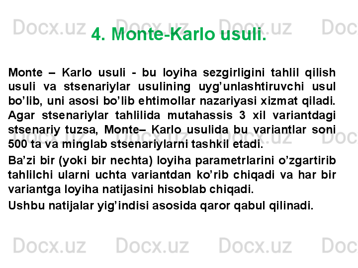 4. Monte-Karlo usuli.
Monte  –  Karlo  usuli  -  bu  loyiha  sezgirligini  tahlil  qilish 
usuli  va  stsenariylar  usulining  uyg’unlashtiruvchi  usul 
bo’lib, uni asosi bo’lib ehtimollar nazariyasi xizmat qiladi. 
Agar  stsenariylar  tahlilida  mutahassis  3  xil  variantdagi 
stsenariy  tuzsa,  Monte–  Karlo  usulida  bu  variantlar  soni 
500 ta va minglab stsenariylarni tashkil etadi.
Ba’zi  bir  (yoki  bir  nechta)  loyiha  parametrlarini  o’zgartirib 
tahlilchi  ularni  uchta  variantdan  ko’rib  chiqadi  va  har  bir 
variantga loyiha natijasini hisoblab chiqadi.
Ushbu natijalar yig’indisi asosida qaror qabul qilinadi. 