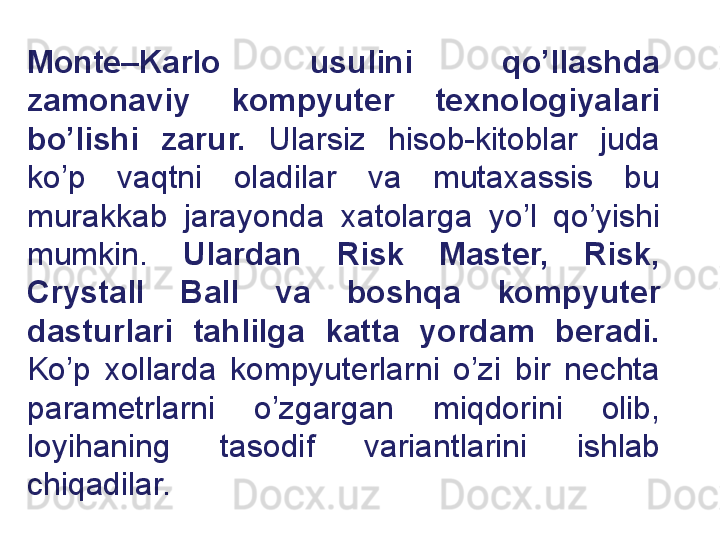 Monte–Karlo  usulini  qo’llashda 
zamonaviy  kompyuter  texnologiyalari 
bo’lishi  zarur.  Ularsiz  hisob-kitoblar  juda 
ko’p  vaqtni  oladilar  va  mutaxassis  bu 
murakkab  jarayonda  xatolarga  yo’l  qo’yishi 
mumkin.  Ulardan  Risk  Master,  Risk, 
Crystall  Ball  va  boshqa  kompyuter 
dasturlari  tahlilga  katta  yordam  beradi.  
Ko’p  xollarda  kompyuterlarni  o’zi  bir  nechta 
parametrlarni  o’zgargan  miqdorini  olib, 
loyihaning  tasodif  variantlarini  ishlab 
chiqadilar. 