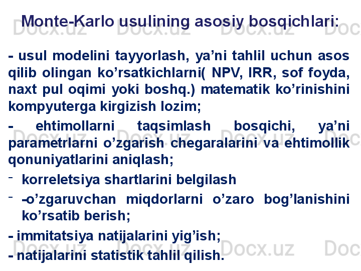 Monte-Karlo usulining asosiy bosqichlari:
-  usul  modelini  tayyorlash,  ya’ni  tahlil  uchun  asos 
qilib  olingan  ko’rsatkichlarni(  NPV,  IRR,  sof  foyda, 
naxt  pul  oqimi  yoki  boshq.)  matematik  ko’rinishini 
kompyuterga kirgizish lozim;
-  ehtimollarni  taqsimlash  bosqichi,  ya’ni 
parametrlarni  o’zgarish  chegaralarini  va  ehtimollik 
qonuniyatlarini aniqlash;
-
korreletsiya shartlarini belgilash 
-
-o’zgaruvchan  miqdorlarni  o’zaro  bog’lanishini 
ko’rsatib berish;
- immitatsiya natijalarini yig’ish;
- natijalarini statistik tahlil qilish.