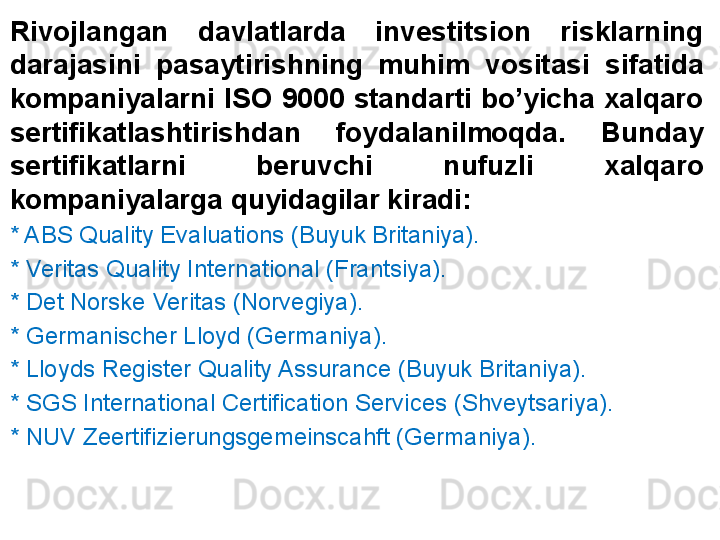 Rivojlangan  davlatlarda  investitsion  risklarning 
darajasini  pasaytirishning  muhim  vositasi  sifatida 
kompaniyalarni  ISO  9000  standarti  bo’yicha  xalqaro 
sertifikatlashtirishdan  foydalanilmoqda.  Bunday 
sertifikatlarni  beruvchi  nufuzli  xalqaro 
kompaniyalarga quyidagilar kiradi:
* ABS Quality Evaluations (Buyuk Britaniya).
* Veritas Quality International (Frantsiya).
* Det Norske Veritas (Norvegiya).
* Germanischer Lloyd (Germaniya).
* Lloyds Register Quality Assurance (Buyuk Britaniya).
* SGS International Certification Services (Shveytsariya).
* NUV Zeertifizierungsgemeinscahft (Germaniya). 