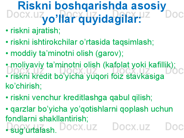 Riskni boshqarishda asosiy 
yo’llar quyidagilar:
•  riskni ajratish;
•  riskni ishtirokchilar o’rtasida taqsimlash;
•  moddiy ta’minotni olish (garov);
•  moliyaviy ta’minotni olish (kafolat yoki kafillik);
•  riskni kredit bo’yicha yuqori foiz stavkasiga 
ko’chirish;
•  riskni venchur kreditlashga qabul qilish;
•  qarzlar bo’yicha yo’qotishlarni qoplash uchun 
fondlarni shakllantirish;
•  sug’urtalash. 