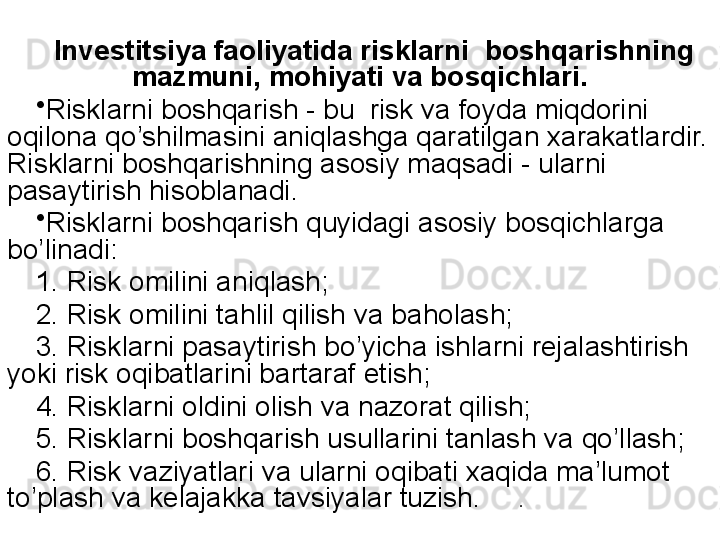 Investitsiya faoliyatida risklarni  boshqarishning 
mazmuni, mohiyati va bosqichlari.
•
Risklarni boshqarish - bu  risk va foyda miqdorini 
oqilona qo’shilmasini aniqlashga qaratilgan xarakatlardir. 
Risklarni boshqarishning asosiy maqsadi - ularni 
pasaytirish hisoblanadi.
•
Risklarni boshqarish quyidagi asosiy bosqichlarga 
bo’linadi:
1.   Risk omilini ani q lash ;
2.   Risk omilini ta h li l q ilish   va ba h olash ;
3.   Risklarni pasaytirish b o’ yicha ishlarni rejalashtirish  
yoki risk oqibatlarini bartaraf etish;
4.   Risklarni oldini olish va nazorat qilish; 
5.   Risklarni bosh q arish usullarini tanlash va  qo’ llash ;
6.   Risk vaziyatlari va ularni oqibati xaqida ma’lumot 
to’plash va kelajakka tavsiyalar tuzish.     . 