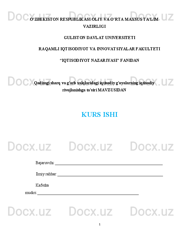 O’ZBEKISTON RESPUBLIKASI OLIY VA O’RTA MAXSUS TA’LIM
VAZIRLIGI
GULISTON DAVLAT UNIVERSITETI
RAQAMLI IQTISODIYOT VA INNOVATSIYALAR FAKULTETI
“IQTISODIYOT NAZARIYASI” FANIDAN
Qadimgi sharq va g'arb xalqlaridagi iqtisodiy g'oyalarning iqtisodiy
rivojlanishga ta'siri MAVZUSIDAN
KURS ISHI
Bajaruvchi:____________________________________________________
Ilmiy rahbar:___________________________________________________
Kafedra
mudiri:_________________________________________________
1 