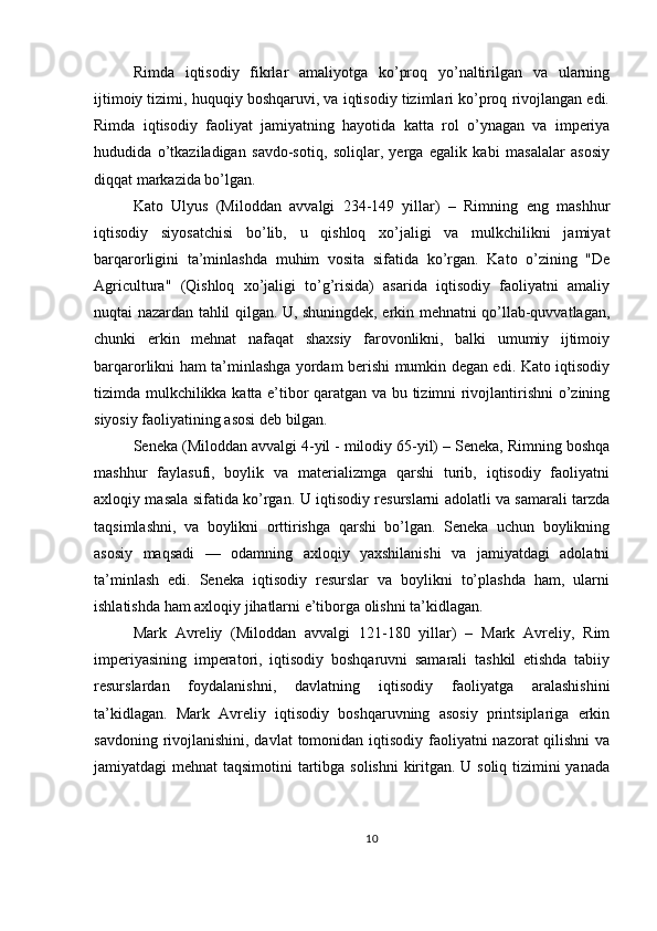 Rimda   iqtisodiy   fikrlar   amaliyotga   ko’proq   yo’naltirilgan   va   ularning
ijtimoiy tizimi, huquqiy boshqaruvi, va iqtisodiy tizimlari ko’proq rivojlangan edi.
Rimda   iqtisodiy   faoliyat   jamiyatning   hayotida   katta   rol   o’ynagan   va   imperiya
hududida   o’tkaziladigan   savdo-sotiq,   soliqlar,   yerga   egalik   kabi   masalalar   asosiy
diqqat markazida bo’lgan.
Kato   Ulyus   (Miloddan   avvalgi   234-149   yillar)   –   Rimning   eng   mashhur
iqtisodiy   siyosatchisi   bo’lib,   u   qishloq   xo’jaligi   va   mulkchilikni   jamiyat
barqarorligini   ta’minlashda   muhim   vosita   sifatida   ko’rgan.   Kato   o’zining   "De
Agricultura"   (Qishloq   xo’jaligi   to’g’risida)   asarida   iqtisodiy   faoliyatni   amaliy
nuqtai nazardan tahlil qilgan. U, shuningdek, erkin mehnatni qo’llab-quvvatlagan,
chunki   erkin   mehnat   nafaqat   shaxsiy   farovonlikni,   balki   umumiy   ijtimoiy
barqarorlikni ham ta’minlashga yordam berishi mumkin degan edi. Kato iqtisodiy
tizimda mulkchilikka katta e’tibor qaratgan va bu tizimni rivojlantirishni o’zining
siyosiy faoliyatining asosi deb bilgan. 
Seneka (Miloddan avvalgi 4-yil - milodiy 65-yil) – Seneka, Rimning boshqa
mashhur   faylasufi,   boylik   va   materializmga   qarshi   turib,   iqtisodiy   faoliyatni
axloqiy masala sifatida ko’rgan. U iqtisodiy resurslarni adolatli va samarali tarzda
taqsimlashni,   va   boylikni   orttirishga   qarshi   bo’lgan.   Seneka   uchun   boylikning
asosiy   maqsadi   —   odamning   axloqiy   yaxshilanishi   va   jamiyatdagi   adolatni
ta’minlash   edi.   Seneka   iqtisodiy   resurslar   va   boylikni   to’plashda   ham,   ularni
ishlatishda ham axloqiy jihatlarni e’tiborga olishni ta’kidlagan.
Mark   Avreliy   (Miloddan   avvalgi   121-180   yillar)   –   Mark   Avreliy,   Rim
imperiyasining   imperatori,   iqtisodiy   boshqaruvni   samarali   tashkil   etishda   tabiiy
resurslardan   foydalanishni,   davlatning   iqtisodiy   faoliyatga   aralashishini
ta’kidlagan.   Mark   Avreliy   iqtisodiy   boshqaruvning   asosiy   printsiplariga   erkin
savdoning rivojlanishini, davlat  tomonidan iqtisodiy faoliyatni  nazorat qilishni  va
jamiyatdagi mehnat  taqsimotini  tartibga solishni  kiritgan. U soliq tizimini  yanada
10 
