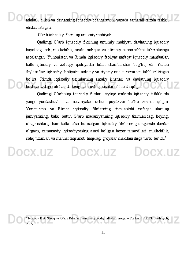 adolatli qilish va davlatning iqtisodiy boshqaruvini yanada samarali tarzda tashkil
etishni istagan.
 G’arb iqtisodiy fikrining umumiy mohiyati
Qadimgi   G’arb   iqtisodiy   fikrining   umumiy   mohiyati   davlatning   iqtisodiy
hayotdagi   roli,   mulkchilik,   savdo,   soliqlar   va   ijtimoiy   barqarorlikni   ta’minlashga
asoslangan.   Yunoniston   va   Rimda   iqtisodiy   faoliyat   nafaqat   iqtisodiy   manfaatlar,
balki   ijtimoiy   va   axloqiy   qadriyatlar   bilan   chambarchas   bog’liq   edi.   Yunon
faylasuflari iqtisodiy faoliyatni axloqiy va siyosiy nuqtai nazardan tahlil qilishgan
bo’lsa,   Rimda   iqtisodiy   tizimlarning   amaliy   jihatlari   va   davlatning   iqtisodiy
boshqaruvdagi roli haqida keng qamrovli qarashlar ishlab chiqilgan.
Qadimgi   G’arbning   iqtisodiy   fikrlari   keyingi   asrlarda   iqtisodiy   tafakkurda
yangi   yondashuvlar   va   nazariyalar   uchun   poydevor   bo’lib   xizmat   qilgan.
Yunoniston   va   Rimda   iqtisodiy   fikrlarning   rivojlanishi   nafaqat   ularning
jamiyatining,   balki   butun   G’arb   madaniyatining   iqtisodiy   tizimlaridagi   keyingi
o’zgarishlarga  ham   katta ta’sir  ko’rsatgan.  Iqtisodiy  fikrlarning o’zgarishi   davrlar
o’tgach,   zamonaviy   iqtisodiyotning   asosi   bo’lgan   bozor   tamoyillari,   mulkchilik,
soliq tizimlari va mehnat taqsimoti haqidagi g’oyalar shakllanishiga turtki bo’ldi. 2
2
  Nosirov B.A. Sharq va G‘arb falsafasi tarixida iqtisodiy tafakkur rivoji. – Toshkent: TDYU nashriyoti,
2015.  
11 