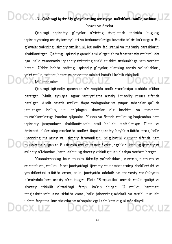3. Qadimgi iqtisodiy g’oyalarning asosiy yo’nalishlari: mulk, mehnat,
bozor va davlat
Qadimgi   iqtisodiy   g’oyalar   o’zining   rivojlanish   tarixida   bugungi
iqtisodiyotning asosiy tamoyillari va tushunchalariga bevosita ta’sir ko’rsatgan. Bu
g’oyalar xalqning ijtimoiy tuzilishini, iqtisodiy faoliyatini va madaniy qarashlarini
shakllantirgan. Qadimgi iqtisodiy qarashlarni o’rganish nafaqat tarixiy muhimlikka
ega,   balki   zamonaviy   iqtisodiy   tizimning   shakllanishini   tushunishga   ham   yordam
beradi.   Ushbu   bobda   qadimgi   iqtisodiy   g’oyalar,   ularning   asosiy   yo’nalishlari,
ya'ni mulk, mehnat, bozor va davlat masalalari batafsil ko’rib chiqiladi.
Mulk masalasi
Qadimgi   iqtisodiy   qarashlar   o’z   vaqtida   mulk   masalasiga   alohida   e’tibor
qaratgan.   Mulk,   ayniqsa,   agrar   jamiyatlarda   asosiy   iqtisodiy   resurs   sifatida
qaralgan.   Antik   davrda   mulkni   faqat   zodagonlar   va   yuqori   tabaqalar   qo’lida
jamlangan   bo’lib,   uni   to’plagan   shaxslar   o’z   kuchini   va   mavqeini
mustahkamlashga   harakat   qilganlar.   Yunon   va   Rimda   mulkning   haqiqatdan   ham
iqtisodiy   jarayonlarni   shakllantiruvchi   omil   bo’lishi   tasdiqlangan.   Plato   va
Aristotel   o’zlarining   asarlarida   mulkni   faqat   iqtisodiy   boylik   sifatida   emas,   balki
insonning   ma’naviy   va   ijtimoiy   farovonligini   belgilovchi   element   sifatida   ham
muhokama qilganlar. Bu davrda mulkni tasarruf etish, egalik qilishning ijtimoiy va
axloqiy o’lchovlari, hatto kishining shaxsiy erkinligini aniqlashga yordam bergan.
Yunonistonning   ba'zi   muhim   falsafiy   yo’nalishlari,   xususan,   platoizm   va
aristotelizm,   mulkni   faqat   jamiyatdagi   ijtimoiy   munosabatlarning   shakllanishi   va
yaxshilanishi   sifatida   emas,   balki   jamiyatda   adolatli   va   ma'naviy   mas’uliyatni
o’rnatishda   ham   asosiy   o’rin   tutgan.   Plato   "Respublika"   asarida   mulk   egaligi   va
shaxsiy   erkinlik   o’rtasidagi   farqni   ko’rib   chiqadi.   U   mulkni   hammani
tenglashtiruvchi   asos   sifatida   emas,   balki   jahonning   adolatli   va   tartibli   tuzilishi
uchun faqat ma’lum shaxslar va tabaqalar egallashi kerakligini ta'kidlaydi.
12 