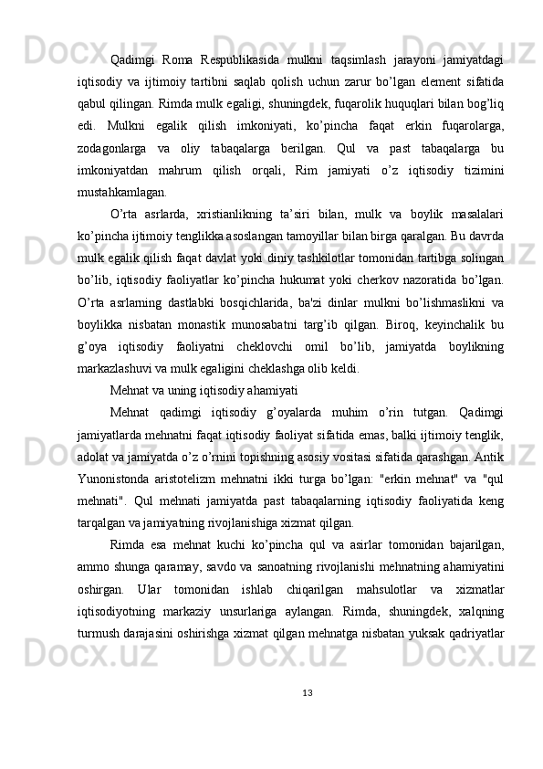 Qadimgi   Roma   Respublikasida   mulkni   taqsimlash   jarayoni   jamiyatdagi
iqtisodiy   va   ijtimoiy   tartibni   saqlab   qolish   uchun   zarur   bo’lgan   element   sifatida
qabul qilingan. Rimda mulk egaligi, shuningdek, fuqarolik huquqlari bilan bog’liq
edi.   Mulkni   egalik   qilish   imkoniyati,   ko’pincha   faqat   erkin   fuqarolarga,
zodagonlarga   va   oliy   tabaqalarga   berilgan.   Qul   va   past   tabaqalarga   bu
imkoniyatdan   mahrum   qilish   orqali,   Rim   jamiyati   o’z   iqtisodiy   tizimini
mustahkamlagan.
O’rta   asrlarda,   xristianlikning   ta’siri   bilan,   mulk   va   boylik   masalalari
ko’pincha ijtimoiy tenglikka asoslangan tamoyillar bilan birga qaralgan. Bu davrda
mulk egalik qilish faqat davlat yoki diniy tashkilotlar tomonidan tartibga solingan
bo’lib,   iqtisodiy   faoliyatlar   ko’pincha   hukumat   yoki   cherkov   nazoratida   bo’lgan.
O’rta   asrlarning   dastlabki   bosqichlarida,   ba'zi   dinlar   mulkni   bo’lishmaslikni   va
boylikka   nisbatan   monastik   munosabatni   targ’ib   qilgan.   Biroq,   keyinchalik   bu
g’oya   iqtisodiy   faoliyatni   cheklovchi   omil   bo’lib,   jamiyatda   boylikning
markazlashuvi va mulk egaligini cheklashga olib keldi.
Mehnat va uning iqtisodiy ahamiyati
Mehnat   qadimgi   iqtisodiy   g’oyalarda   muhim   o’rin   tutgan.   Qadimgi
jamiyatlarda mehnatni faqat iqtisodiy faoliyat sifatida emas, balki ijtimoiy tenglik,
adolat va jamiyatda o’z o’rnini topishning asosiy vositasi sifatida qarashgan. Antik
Yunonistonda   aristotelizm   mehnatni   ikki   turga   bo’lgan:   "erkin   mehnat"   va   "qul
mehnati".   Qul   mehnati   jamiyatda   past   tabaqalarning   iqtisodiy   faoliyatida   keng
tarqalgan va jamiyatning rivojlanishiga xizmat qilgan.
Rimda   esa   mehnat   kuchi   ko’pincha   qul   va   asirlar   tomonidan   bajarilgan,
ammo shunga qaramay, savdo va sanoatning rivojlanishi  mehnatning ahamiyatini
oshirgan.   Ular   tomonidan   ishlab   chiqarilgan   mahsulotlar   va   xizmatlar
iqtisodiyotning   markaziy   unsurlariga   aylangan.   Rimda,   shuningdek,   xalqning
turmush darajasini oshirishga xizmat qilgan mehnatga nisbatan yuksak qadriyatlar
13 