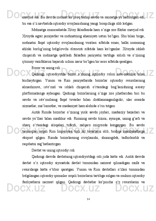 mavjud edi. Bu davrda mehnat ko’proq tashqi savdo va sanoatga yo’naltirilgan edi,
bu esa o’z navbatida iqtisodiy rivojlanishning yangi bosqichiga olib kelgan.
Mehnatga munosabatda Xitoy falsafasida ham o’ziga xos fikrlar mavjud edi.
Xitoyda agrar jamiyatlar va mehnatning ahamiyati ustun bo’lgan. Shu bilan birga,
mehnatni   faqat   iqtisodiy   rivojlanishning   vositasi   sifatida   emas,   balki   insonning
ahloki   borlig’ining   belgilovchi   elementi   sifatida   ham   ko’rganlar.   Xitoyda   ishlab
chiqarish   va   mehnatga   qadrlash   falsafasi   jamiyatni   tartibga   solish   va   o’zining
ijtimoiy vazifalarini bajarish uchun zarur bo’lgan bir asos sifatida qaralgan.
Bozor va uning roli
Qadimgi   iqtisodiyotda   bozor   o’zining   iqtisodiy   rolini   asta-sekinlik   bilan
kuchaytirgan.   Yunon   va   Rim   jamiyatlarida   bozorlar   iqtisodiy   resurslarning
almashinuvi,   iste’mol   va   ishlab   chiqarish   o’rtasidagi   bog’lanishning   asosiy
platformalariga   aylangan.   Qadimgi   bozorlarning   o’ziga   xos   jihatlaridan   biri   bu
savdo   va   iste’molning   faqat   tovarlar   bilan   cheklanmaganligidir;   ular   orasida
xizmatlar, ma’lumotlar, va madaniyat ham alohida o’rin tutgan.
Antik   Rimda   bozorlar   o’zining   yirik   savdo   joylari,   markaziy   bazarlari   va
savdo   yo’llari   bilan   mashhur   edi.   Rimning   savdo   tizimi,   ayniqsa,   uning   g’arb   va
sharq   o’rtasidagi   aloqalari   tufayli,   xalqaro   miqyosda   kengaygan.   Bu   savdo
tarmoqlari   orqali   Rim   Imperiyasi   turli   xil   tovarlarni   olib,   boshqa   mamlakatlarga
eksport   qilgan.   Rimda   bozorlarning   rivojlanishi,   shuningdek,   tadbirkorlik   va
raqobatni rag’batlantirgan.
Davlat va uning iqtisodiy roli
Qadimgi davrda davlatning iqtisodiyotdagi roli juda katta edi. Antik davrda
davlat   o’z   iqtisodiy   siyosatida   davlat   tomonidan   nazorat   qilinadigan   mulk   va
resurslarga   katta   e’tibor   qaratgan.   Yunon   va   Rim   davlatlari   o’zlari   tomonidan
belgilangan iqtisodiy qonunlar orqali bozorlarni tartibga solgan va muhim iqtisodiy
faoliyatlarni   nazorat   qilgan.   Qadimgi   davlatlar   ko’pincha   o’z   resurslarini   va
14 