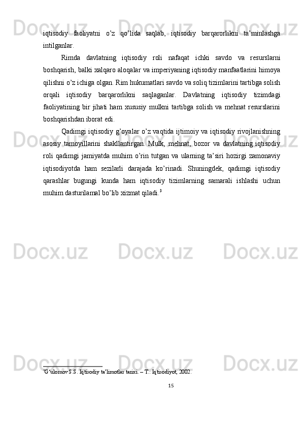 iqtisodiy   faoliyatni   o’z   qo’lida   saqlab,   iqtisodiy   barqarorlikni   ta’minlashga
intilganlar.
Rimda   davlatning   iqtisodiy   roli   nafaqat   ichki   savdo   va   resurslarni
boshqarish, balki xalqaro aloqalar va imperiyaning iqtisodiy manfaatlarini himoya
qilishni o’z ichiga olgan. Rim hukumatlari savdo va soliq tizimlarini tartibga solish
orqali   iqtisodiy   barqarorlikni   saqlaganlar.   Davlatning   iqtisodiy   tizimdagi
faoliyatining   bir   jihati   ham   xususiy   mulkni   tartibga   solish   va   mehnat   resurslarini
boshqarishdan iborat edi.
Qadimgi iqtisodiy g’oyalar o’z vaqtida ijtimoiy va iqtisodiy rivojlanishning
asosiy   tamoyillarini   shakllantirgan.   Mulk,   mehnat,   bozor   va   davlatning   iqtisodiy
roli   qadimgi   jamiyatda   muhim   o’rin   tutgan   va   ularning   ta’siri   hozirgi   zamonaviy
iqtisodiyotda   ham   sezilarli   darajada   ko’rinadi.   Shuningdek,   qadimgi   iqtisodiy
qarashlar   bugungi   kunda   ham   iqtisodiy   tizimlarning   samarali   ishlashi   uchun
muhim dasturilamal bo’lib xizmat qiladi. 3
3
G‘ulomov S.S. Iqtisodiy ta’limotlar tarixi. – T.: Iqtisodiyot, 2002.  
15 