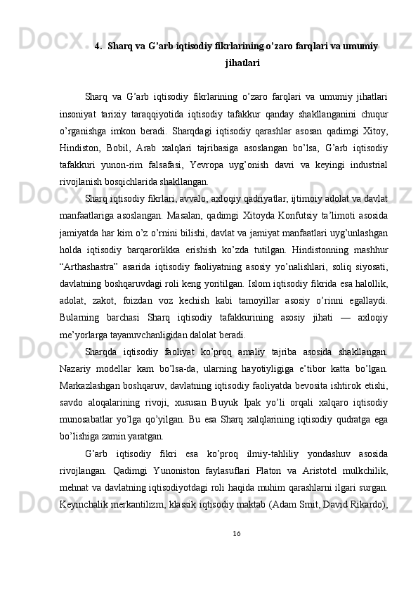 4. Sharq va G’arb iqtisodiy fikrlarining o’zaro farqlari va umumiy
jihatlari
Sharq   va   G’arb   iqtisodiy   fikrlarining   o’zaro   farqlari   va   umumiy   jihatlari
insoniyat   tarixiy   taraqqiyotida   iqtisodiy   tafakkur   qanday   shakllanganini   chuqur
o’rganishga   imkon   beradi.   Sharqdagi   iqtisodiy   qarashlar   asosan   qadimgi   Xitoy,
Hindiston,   Bobil,   Arab   xalqlari   tajribasiga   asoslangan   bo’lsa,   G’arb   iqtisodiy
tafakkuri   yunon-rim   falsafasi,   Yevropa   uyg’onish   davri   va   keyingi   industrial
rivojlanish bosqichlarida shakllangan.
Sharq iqtisodiy fikrlari, avvalo, axloqiy qadriyatlar, ijtimoiy adolat va davlat
manfaatlariga   asoslangan.   Masalan,   qadimgi   Xitoyda   Konfutsiy   ta’limoti   asosida
jamiyatda har kim o’z o’rnini bilishi, davlat va jamiyat manfaatlari uyg’unlashgan
holda   iqtisodiy   barqarorlikka   erishish   ko’zda   tutilgan.   Hindistonning   mashhur
“Arthashastra”   asarida   iqtisodiy   faoliyatning   asosiy   yo’nalishlari,   soliq   siyosati,
davlatning boshqaruvdagi roli keng yoritilgan. Islom iqtisodiy fikrida esa halollik,
adolat,   zakot,   foizdan   voz   kechish   kabi   tamoyillar   asosiy   o’rinni   egallaydi.
Bularning   barchasi   Sharq   iqtisodiy   tafakkurining   asosiy   jihati   —   axloqiy
me’yorlarga tayanuvchanligidan dalolat beradi.
Sharqda   iqtisodiy   faoliyat   ko’proq   amaliy   tajriba   asosida   shakllangan.
Nazariy   modellar   kam   bo’lsa-da,   ularning   hayotiyligiga   e’tibor   katta   bo’lgan.
Markazlashgan boshqaruv, davlatning iqtisodiy faoliyatda bevosita ishtirok etishi,
savdo   aloqalarining   rivoji,   xususan   Buyuk   Ipak   yo’li   orqali   xalqaro   iqtisodiy
munosabatlar   yo’lga   qo’yilgan.   Bu   esa   Sharq   xalqlarining   iqtisodiy   qudratga   ega
bo’lishiga zamin yaratgan.
G’arb   iqtisodiy   fikri   esa   ko’proq   ilmiy-tahliliy   yondashuv   asosida
rivojlangan.   Qadimgi   Yunoniston   faylasuflari   Platon   va   Aristotel   mulkchilik,
mehnat va davlatning iqtisodiyotdagi roli haqida muhim qarashlarni ilgari surgan.
Keyinchalik merkantilizm, klassik iqtisodiy maktab (Adam Smit, David Rikardo),
16 