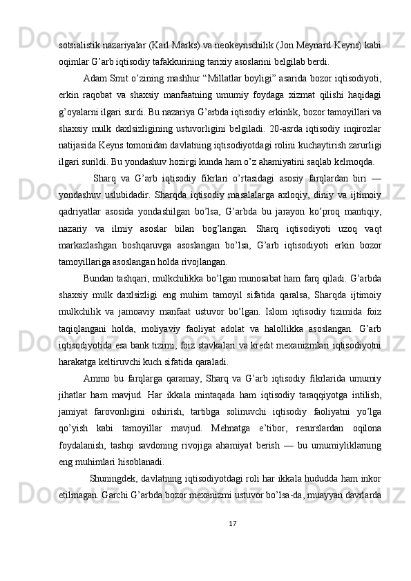 sotsialistik nazariyalar (Karl Marks) va neokeynschilik (Jon Meynard Keyns) kabi
oqimlar G’arb iqtisodiy tafakkurining tarixiy asoslarini belgilab berdi.
Adam Smit o’zining mashhur “Millatlar boyligi” asarida bozor iqtisodiyoti,
erkin   raqobat   va   shaxsiy   manfaatning   umumiy   foydaga   xizmat   qilishi   haqidagi
g’oyalarni ilgari surdi. Bu nazariya G’arbda iqtisodiy erkinlik, bozor tamoyillari va
shaxsiy   mulk   daxlsizligining   ustuvorligini   belgiladi.   20-asrda   iqtisodiy   inqirozlar
natijasida Keyns tomonidan davlatning iqtisodiyotdagi rolini kuchaytirish zarurligi
ilgari surildi. Bu yondashuv hozirgi kunda ham o’z ahamiyatini saqlab kelmoqda.
    Sharq   va   G’arb   iqtisodiy   fikrlari   o’rtasidagi   asosiy   farqlardan   biri   —
yondashuv   uslubidadir.   Sharqda   iqtisodiy   masalalarga   axloqiy,   diniy   va   ijtimoiy
qadriyatlar   asosida   yondashilgan   bo’lsa,   G’arbda   bu   jarayon   ko’proq   mantiqiy,
nazariy   va   ilmiy   asoslar   bilan   bog’langan.   Sharq   iqtisodiyoti   uzoq   vaqt
markazlashgan   boshqaruvga   asoslangan   bo’lsa,   G’arb   iqtisodiyoti   erkin   bozor
tamoyillariga asoslangan holda rivojlangan. 
Bundan tashqari, mulkchilikka bo’lgan munosabat ham farq qiladi. G’arbda
shaxsiy   mulk   daxlsizligi   eng   muhim   tamoyil   sifatida   qaralsa,   Sharqda   ijtimoiy
mulkchilik   va   jamoaviy   manfaat   ustuvor   bo’lgan.   Islom   iqtisodiy   tizimida   foiz
taqiqlangani   holda,   moliyaviy   faoliyat   adolat   va   halollikka   asoslangan.   G’arb
iqtisodiyotida esa bank tizimi, foiz stavkalari va kredit mexanizmlari iqtisodiyotni
harakatga keltiruvchi kuch sifatida qaraladi.
Ammo   bu   farqlarga   qaramay,   Sharq   va   G’arb   iqtisodiy   fikrlarida   umumiy
jihatlar   ham   mavjud.   Har   ikkala   mintaqada   ham   iqtisodiy   taraqqiyotga   intilish,
jamiyat   farovonligini   oshirish,   tartibga   solinuvchi   iqtisodiy   faoliyatni   yo’lga
qo’yish   kabi   tamoyillar   mavjud.   Mehnatga   e’tibor,   resurslardan   oqilona
foydalanish,   tashqi   savdoning   rivojiga   ahamiyat   berish   —   bu   umumiyliklarning
eng muhimlari hisoblanadi.
   Shuningdek, davlatning iqtisodiyotdagi roli har ikkala hududda ham inkor
etilmagan. Garchi G’arbda bozor mexanizmi ustuvor bo’lsa-da, muayyan davrlarda
17 