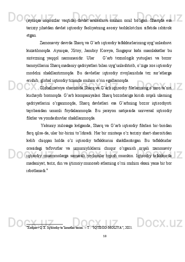 (ayniqsa   inqirozlar   vaqtida)   davlat   aralashuvi   muhim   omil   bo’lgan.   Sharqda   esa
tarixiy   jihatdan   davlat   iqtisodiy   faoliyatning   asosiy   tashkilotchisi   sifatida   ishtirok
etgan.
  Zamonaviy davrda Sharq va G’arb iqtisodiy tafakkurlarining uyg’unlashuvi
kuzatilmoqda.   Ayniqsa,   Xitoy,   Janubiy   Koreya,   Singapur   kabi   mamlakatlar   bu
sintezning   yaqqol   namunasidir.   Ular       G’arb   texnologik   yutuqlari   va   bozor
tamoyillarini Sharq madaniy qadriyatlari bilan uyg’unlashtirib, o’ziga xos iqtisodiy
modelni   shakllantirmoqda.   Bu   davlatlar   iqtisodiy   rivojlanishda   tez   sur’atlarga
erishib, global iqtisodiy tizimda muhim o’rin egallamoqda.
  Globalizatsiya sharoitida Sharq va G’arb iqtisodiy fikrlarining o’zaro ta’siri
kuchayib bormoqda. G’arb kompaniyalari Sharq bozorlariga kirish orqali ularning
qadriyatlarini   o’rganmoqda,   Sharq   davlatlari   esa   G’arbning   bozor   iqtisodiyoti
tajribasidan   unumli   foydalanmoqda.   Bu   jarayon   natijasida   universal   iqtisodiy
fikrlar va yondashuvlar shakllanmoqda.
    Yakuniy   xulosaga   kelganda,   Sharq   va   G’arb   iqtisodiy   fikrlari   bir-biridan
farq qilsa-da, ular bir-birini to’ldiradi. Har bir mintaqa o’z tarixiy shart-sharoitidan
kelib   chiqqan   holda   o’z   iqtisodiy   tafakkurini   shakllantirgan.   Bu   tafakkurlar
orasidagi   tafovutlar   va   umumiyliklarni   chuqur   o’rganish   orqali   zamonaviy
iqtisodiy   muammolarga   samarali   yechimlar   topish   mumkin.   Iqtisodiy   tafakkurda
madaniyat, tarix, din va ijtimoiy munosab atlarning o’rni muhim ekani yana bir bor
isbotlanadi. 4
4
Xodjaev Q.X. Iqtisodiy ta’limotlar tarixi. – T.: “IQTISOD-MOLIYA”, 2021.  
18 