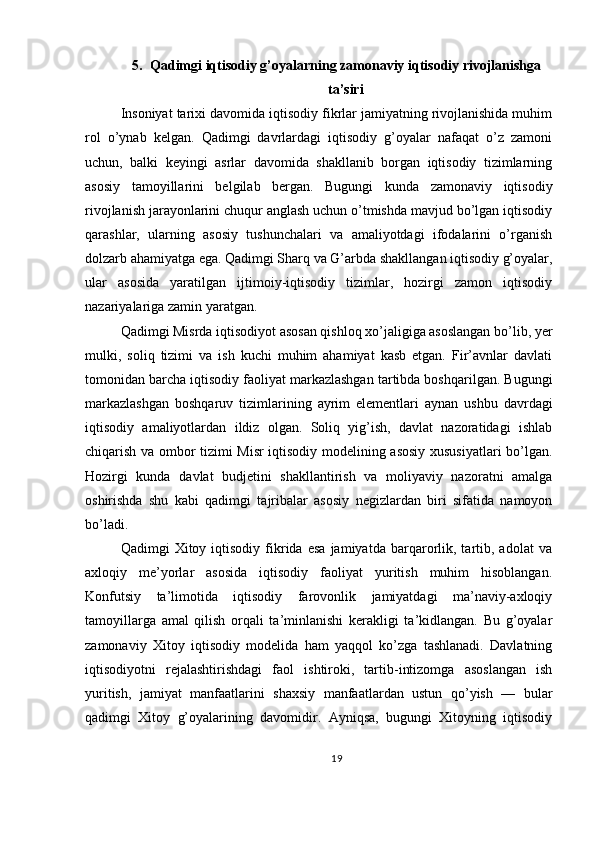 5. Qadimgi iqtisodiy g’oyalarning zamonaviy iqtisodiy rivojlanishga
ta’siri
Insoniyat tarixi davomida iqtisodiy fikrlar jamiyatning rivojlanishida muhim
rol   o’ynab   kelgan.   Qadimgi   davrlardagi   iqtisodiy   g’oyalar   nafaqat   o’z   zamoni
uchun,   balki   keyingi   asrlar   davomida   shakllanib   borgan   iqtisodiy   tizimlarning
asosiy   tamoyillarini   belgilab   bergan.   Bugungi   kunda   zamonaviy   iqtisodiy
rivojlanish jarayonlarini chuqur anglash uchun o’tmishda mavjud bo’lgan iqtisodiy
qarashlar,   ularning   asosiy   tushunchalari   va   amaliyotdagi   ifodalarini   o’rganish
dolzarb ahamiyatga ega. Qadimgi Sharq va G’arbda shakllangan iqtisodiy g’oyalar,
ular   asosida   yaratilgan   ijtimoiy-iqtisodiy   tizimlar,   hozirgi   zamon   iqtisodiy
nazariyalariga zamin yaratgan.
Qadimgi Misrda iqtisodiyot asosan qishloq xo’jaligiga asoslangan bo’lib, yer
mulki,   soliq   tizimi   va   ish   kuchi   muhim   ahamiyat   kasb   etgan.   Fir’avnlar   davlati
tomonidan barcha iqtisodiy faoliyat markazlashgan tartibda boshqarilgan. Bugungi
markazlashgan   boshqaruv   tizimlarining   ayrim   elementlari   aynan   ushbu   davrdagi
iqtisodiy   amaliyotlardan   ildiz   olgan.   Soliq   yig’ish,   davlat   nazoratidagi   ishlab
chiqarish va ombor tizimi Misr iqtisodiy modelining asosiy xususiyatlari bo’lgan.
Hozirgi   kunda   davlat   budjetini   shakllantirish   va   moliyaviy   nazoratni   amalga
oshirishda   shu   kabi   qadimgi   tajribalar   asosiy   negizlardan   biri   sifatida   namoyon
bo’ladi.
Qadimgi   Xitoy   iqtisodiy   fikrida   esa   jamiyatda   barqarorlik,  tartib,  adolat   va
axloqiy   me’yorlar   asosida   iqtisodiy   faoliyat   yuritish   muhim   hisoblangan.
Konfutsiy   ta’limotida   iqtisodiy   farovonlik   jamiyatdagi   ma’naviy-axloqiy
tamoyillarga   amal   qilish   orqali   ta’minlanishi   kerakligi   ta’kidlangan.   Bu   g’oyalar
zamonaviy   Xitoy   iqtisodiy   modelida   ham   yaqqol   ko’zga   tashlanadi.   Davlatning
iqtisodiyotni   rejalashtirishdagi   faol   ishtiroki,   tartib-intizomga   asoslangan   ish
yuritish,   jamiyat   manfaatlarini   shaxsiy   manfaatlardan   ustun   qo’yish   —   bular
qadimgi   Xitoy   g’oyalarining   davomidir.   Ayniqsa,   bugungi   Xitoyning   iqtisodiy
19 