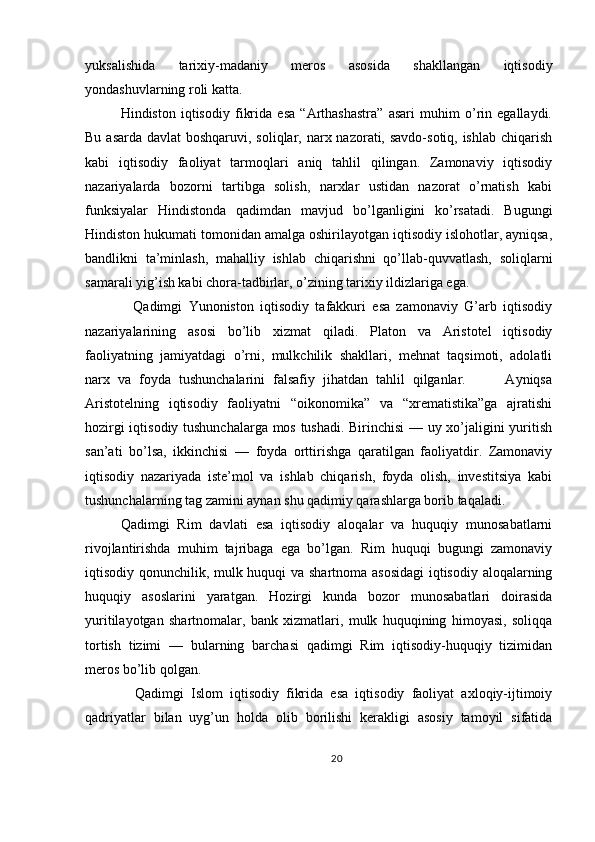 yuksalishida   tarixiy-madaniy   meros   asosida   shakllangan   iqtisodiy
yondashuvlarning roli katta.
Hindiston   iqtisodiy   fikrida   esa   “Arthashastra”   asari   muhim   o’rin   egallaydi.
Bu asarda davlat boshqaruvi, soliqlar, narx nazorati, savdo-sotiq, ishlab chiqarish
kabi   iqtisodiy   faoliyat   tarmoqlari   aniq   tahlil   qilingan.   Zamonaviy   iqtisodiy
nazariyalarda   bozorni   tartibga   solish,   narxlar   ustidan   nazorat   o’rnatish   kabi
funksiyalar   Hindistonda   qadimdan   mavjud   bo’lganligini   ko’rsatadi.   Bugungi
Hindiston hukumati tomonidan amalga oshirilayotgan iqtisodiy islohotlar, ayniqsa,
bandlikni   ta’minlash,   mahalliy   ishlab   chiqarishni   qo’llab-quvvatlash,   soliqlarni
samarali yig’ish kabi chora-tadbirlar, o’zining tarixiy ildizlariga ega.
    Qadimgi   Yunoniston   iqtisodiy   tafakkuri   esa   zamonaviy   G’arb   iqtisodiy
nazariyalarining   asosi   bo’lib   xizmat   qiladi.   Platon   va   Aristotel   iqtisodiy
faoliyatning   jamiyatdagi   o’rni,   mulkchilik   shakllari,   mehnat   taqsimoti,   adolatli
narx   va   foyda   tushunchalarini   falsafiy   jihatdan   tahlil   qilganlar.           Ayniqsa
Aristotelning   iqtisodiy   faoliyatni   “oikonomika”   va   “xrematistika”ga   ajratishi
hozirgi iqtisodiy tushunchalarga mos tushadi. Birinchisi — uy xo’jaligini yuritish
san’ati   bo’lsa,   ikkinchisi   —   foyda   orttirishga   qaratilgan   faoliyatdir.   Zamonaviy
iqtisodiy   nazariyada   iste’mol   va   ishlab   chiqarish,   foyda   olish,   investitsiya   kabi
tushunchalarning tag zamini aynan shu qadimiy qarashlarga borib taqaladi.
Qadimgi   Rim   davlati   esa   iqtisodiy   aloqalar   va   huquqiy   munosabatlarni
rivojlantirishda   muhim   tajribaga   ega   bo’lgan.   Rim   huquqi   bugungi   zamonaviy
iqtisodiy qonunchilik, mulk huquqi va shartnoma asosidagi  iqtisodiy aloqalarning
huquqiy   asoslarini   yaratgan.   Hozirgi   kunda   bozor   munosabatlari   doirasida
yuritilayotgan   shartnomalar,   bank   xizmatlari,   mulk   huquqining   himoyasi,   soliqqa
tortish   tizimi   —   bularning   barchasi   qadimgi   Rim   iqtisodiy-huquqiy   tizimidan
meros bo’lib qolgan.
    Qadimgi   Islom   iqtisodiy   fikrida   esa   iqtisodiy   faoliyat   axloqiy-ijtimoiy
qadriyatlar   bilan   uyg’un   holda   olib   borilishi   kerakligi   asosiy   tamoyil   sifatida
20 