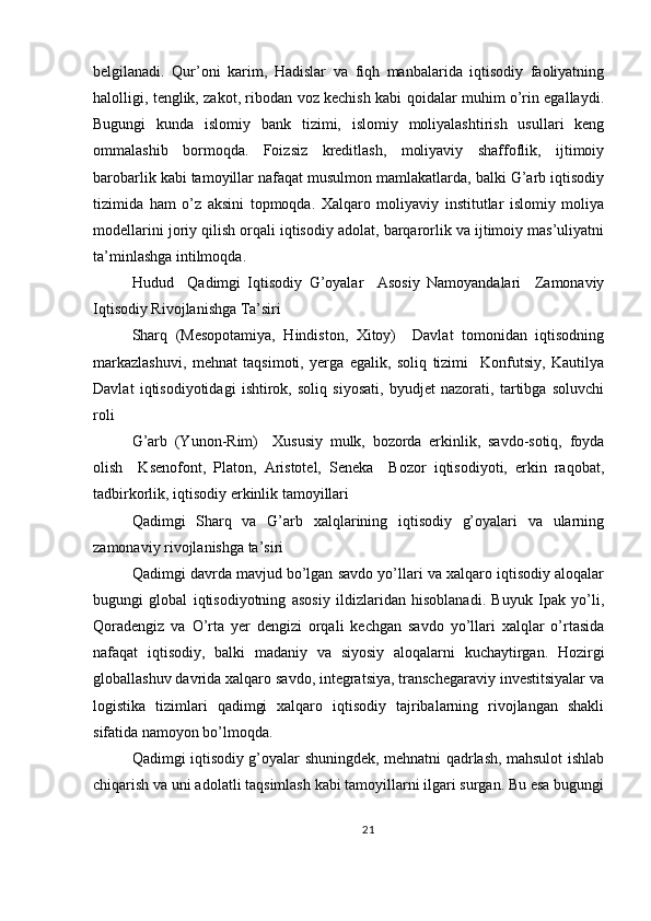 belgilanadi.   Qur’oni   karim,   Hadislar   va   fiqh   manbalarida   iqtisodiy   faoliyatning
halolligi, tenglik, zakot, ribodan voz kechish kabi qoidalar muhim o’rin egallaydi.
Bugungi   kunda   islomiy   bank   tizimi,   islomiy   moliyalashtirish   usullari   keng
ommalashib   bormoqda.   Foizsiz   kreditlash,   moliyaviy   shaffoflik,   ijtimoiy
barobarlik kabi tamoyillar nafaqat musulmon mamlakatlarda, balki G’arb iqtisodiy
tizimida   ham   o’z   aksini   topmoqda.   Xalqaro   moliyaviy   institutlar   islomiy   moliya
modellarini joriy qilish orqali iqtisodiy adolat, barqarorlik va ijtimoiy mas’uliyatni
ta’minlashga intilmoqda.
Hudud     Qadimgi   Iqtisodiy   G’oyalar     Asosiy   Namoyandalari     Zamonaviy
Iqtisodiy Rivojlanishga Ta’siri
Sharq   (Mesopotamiya,   Hindiston,   Xitoy)     Davlat   tomonidan   iqtisodning
markazlashuvi,   mehnat   taqsimoti,   yerga   egalik,   soliq   tizimi     Konfutsiy,   Kautilya
Davlat   iqtisodiyotidagi   ishtirok,   soliq   siyosati,   byudjet   nazorati,   tartibga   soluvchi
roli
G’arb   (Yunon-Rim)     Xususiy   mulk,   bozorda   erkinlik,   savdo-sotiq,   foyda
olish     Ksenofont,   Platon,   Aristotel,   Seneka     Bozor   iqtisodiyoti,   erkin   raqobat,
tadbirkorlik, iqtisodiy erkinlik tamoyillari
Qadimgi   Sharq   va   G’arb   xalqlarining   iqtisodiy   g’oyalari   va   ularning
zamonaviy rivojlanishga ta’siri
Qadimgi davrda mavjud bo’lgan savdo yo’llari va xalqaro iqtisodiy aloqalar
bugungi   global   iqtisodiyotning   asosiy   ildizlaridan   hisoblanadi.   Buyuk   Ipak   yo’li,
Qoradengiz   va   O’rta   yer   dengizi   orqali   kechgan   savdo   yo’llari   xalqlar   o’rtasida
nafaqat   iqtisodiy,   balki   madaniy   va   siyosiy   aloqalarni   kuchaytirgan.   Hozirgi
globallashuv davrida xalqaro savdo, integratsiya, transchegaraviy investitsiyalar va
logistika   tizimlari   qadimgi   xalqaro   iqtisodiy   tajribalarning   rivojlangan   shakli
sifatida namoyon bo’lmoqda.
Qadimgi iqtisodiy g’oyalar shuningdek, mehnatni qadrlash, mahsulot ishlab
chiqarish va uni adolatli taqsimlash kabi tamoyillarni ilgari surgan. Bu esa bugungi
21 