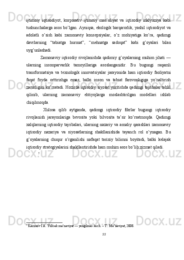 ijtimoiy   iqtisodiyot,   korporativ   ijtimoiy   mas’uliyat   va   iqtisodiy   inklyuziya   kabi
tushunchalarga   asos   bo’lgan.   Ayniqsa,   ekologik   barqarorlik,   yashil   iqtisodiyot   va
adolatli   o’sish   kabi   zamonaviy   konsepsiyalar,   o’z   mohiyatiga   ko’ra,   qadimgi
davrlarning   “tabiatga   hurmat”,   “mehnatga   sadoqat”   kabi   g’oyalari   bilan
uyg’unlashadi.
    Zamonaviy   iqtisodiy   rivojlanishda   qadimiy   g’oyalarning   muhim   jihati   —
ularning   insonparvarlik   tamoyillariga   asoslanganidir.   Bu   bugungi   raqamli
transformatsiya   va   texnologik   innovatsiyalar   jarayonida   ham   iqtisodiy   faoliyatni
faqat   foyda   orttirishga   emas,   balki   inson   va   tabiat   farovonligiga   yo’naltirish
zarurligini ko’rsatadi. Hozirda iqtisodiy siyosat yuritishda qadimgi tajribalar tahlil
qilinib,   ularning   zamonaviy   ehtiyojlarga   moslashtirilgan   modellari   ishlab
chiqilmoqda.
    Xulosa   qilib   aytganda,   qadimgi   iqtisodiy   fikrlar   bugungi   iqtisodiy
rivojlanish   jarayonlariga   bevosita   yoki   bilvosita   ta’sir   ko’rsatmoqda.   Qadimgi
xalqlarning   iqtisodiy   tajribalari,   ularning   nazariy   va   amaliy   qarashlari   zamonaviy
iqtisodiy   nazariya   va   siyosatlarning   shakllanishida   tayanch   rol   o’ynagan.   Bu
g’oyalarning   chuqur   o’rganilishi   nafaqat   tarixiy   bilimni   boyitadi,   balki   kelajak
iqtisodiy strategiyalarini shakllantirishda ham muhim asos bo’lib xizmat qiladi.
  5
5
 Karimov I.A. Yuksak ma’naviyat — yengilmas kuch. – T.: Ma’naviyat, 2008.   
22 