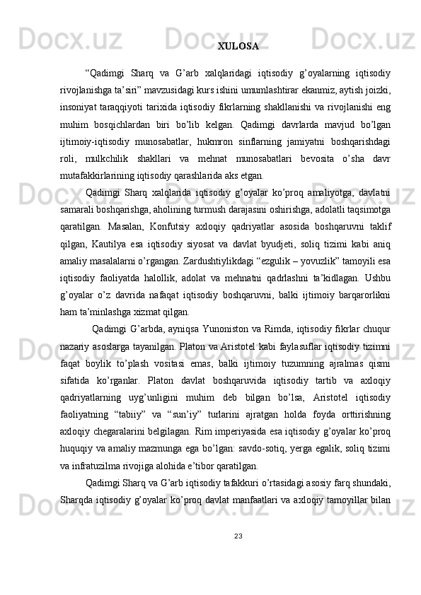 XULOSA
“Qadimgi   Sharq   va   G’arb   xalqlaridagi   iqtisodiy   g’oyalarning   iqtisodiy
rivojlanishga ta’siri” mavzusidagi kurs ishini umumlashtirar ekanmiz, aytish joizki,
insoniyat  taraqqiyoti   tarixida  iqtisodiy   fikrlarning  shakllanishi  va  rivojlanishi  eng
muhim   bosqichlardan   biri   bo’lib   kelgan.   Qadimgi   davrlarda   mavjud   bo’lgan
ijtimoiy-iqtisodiy   munosabatlar,   hukmron   sinflarning   jamiyatni   boshqarishdagi
roli,   mulkchilik   shakllari   va   mehnat   munosabatlari   bevosita   o’sha   davr
mutafakkirlarining iqtisodiy qarashlarida aks etgan.
Qadimgi   Sharq   xalqlarida   iqtisodiy   g’oyalar   ko’proq   amaliyotga,   davlatni
samarali boshqarishga, aholining turmush darajasini oshirishga, adolatli taqsimotga
qaratilgan.   Masalan,   Konfutsiy   axloqiy   qadriyatlar   asosida   boshqaruvni   taklif
qilgan,   Kautilya   esa   iqtisodiy   siyosat   va   davlat   byudjeti,   soliq   tizimi   kabi   aniq
amaliy masalalarni o’rgangan. Zardushtiylikdagi “ezgulik – yovuzlik” tamoyili esa
iqtisodiy   faoliyatda   halollik,   adolat   va   mehnatni   qadrlashni   ta’kidlagan.   Ushbu
g’oyalar   o’z   davrida   nafaqat   iqtisodiy   boshqaruvni,   balki   ijtimoiy   barqarorlikni
ham ta’minlashga xizmat qilgan.
   Qadimgi G’arbda, ayniqsa  Yunoniston va Rimda, iqtisodiy fikrlar chuqur
nazariy asoslarga tayanilgan. Platon va Aristotel kabi faylasuflar iqtisodiy tizimni
faqat   boylik   to’plash   vositasi   emas,   balki   ijtimoiy   tuzumning   ajralmas   qismi
sifatida   ko’rganlar.   Platon   davlat   boshqaruvida   iqtisodiy   tartib   va   axloqiy
qadriyatlarning   uyg’unligini   muhim   deb   bilgan   bo’lsa,   Aristotel   iqtisodiy
faoliyatning   “tabiiy”   va   “sun’iy”   turlarini   ajratgan   holda   foyda   orttirishning
axloqiy chegaralarini belgilagan. Rim imperiyasida esa iqtisodiy g’oyalar ko’proq
huquqiy va amaliy mazmunga ega bo’lgan: savdo-sotiq, yerga egalik, soliq tizimi
va infratuzilma rivojiga alohida e’tibor qaratilgan.
Qadimgi Sharq va G’arb iqtisodiy tafakkuri o’rtasidagi asosiy farq shundaki,
Sharqda iqtisodiy g’oyalar  ko’proq davlat  manfaatlari va axloqiy tamoyillar bilan
23 