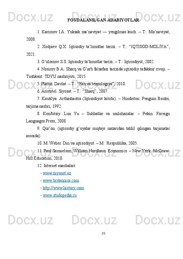 FOYDALANILGAN ADABIYOTLAR
1.   Karimov   I.A.   Yuksak   ma’naviyat   —   yengilmas   kuch.   –   T.:   Ma’naviyat,
2008.   
2.   Xodjaev   Q.X.   Iqtisodiy   ta’limotlar   tarixi.   –   T.:   “IQTISOD-MOLIYA”,
2021.  
3. G’ulomov S.S. Iqtisodiy ta’limotlar tarixi. – T.: Iqtisodiyot, 2002.  
4. Nosirov B.A. Sharq va G’arb falsafasi tarixida iqtisodiy tafakkur rivoji. –
Toshkent: TDYU nashriyoti, 2015.  
5. Platon. Davlat. – T.: “Fan va texnologiya”, 2010.  
6. Aristotel. Siyosat. – T.: “Sharq”, 2007.  
7.   Kautilya.   Arthashastra   (Iqtisodiyot   kitobi).   –   Hindiston:   Penguin   Books,
tarjima nashri, 1992.  
8.   Konfutsiy.   Lun   Yu   –   Suhbatlar   va   mulohazalar.   –   Pekin:   Foreign
Languages Press, 2008.  
9.   Qur’on.   (iqtisodiy   g’oyalar   nuqtayi   nazaridan   tahlil   qilingan   tarjimalar
asosida).  
10. M. Weber. Din va iqtisodiyot. – M.: Respublika, 2005.  
11. Paul Samuelson, William Nordhaus. Economics. – New York: McGraw-
Hill Education, 2010.  
12. Internet manbalari:  
   -  www.ziyonet.uz     
   -  www.britannica.com    
   -  http://www.history.com    
   -  www.studopedia.ru  
25 