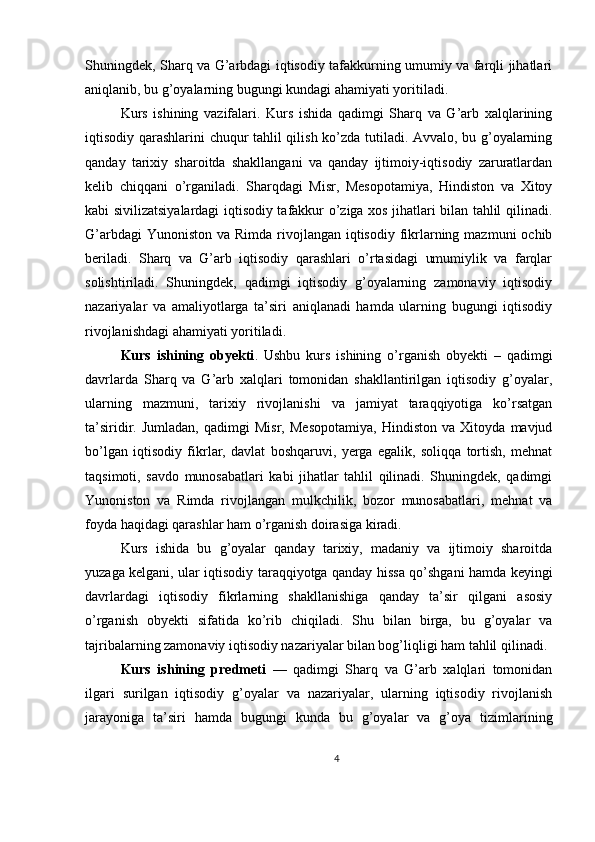 Shuningdek, Sharq va G’arbdagi iqtisodiy tafakkurning umumiy va farqli jihatlari
aniqlanib, bu g’oyalarning bugungi kundagi ahamiyati yoritiladi.
Kurs   ishining   vazifalari.   Kurs   ishida   qadimgi   Sharq   va   G’arb   xalqlarining
iqtisodiy qarashlarini chuqur tahlil qilish ko’zda tutiladi. Avvalo, bu g’oyalarning
qanday   tarixiy   sharoitda   shakllangani   va   qanday   ijtimoiy-iqtisodiy   zaruratlardan
kelib   chiqqani   o’rganiladi.   Sharqdagi   Misr,   Mesopotamiya,   Hindiston   va   Xitoy
kabi sivilizatsiyalardagi iqtisodiy tafakkur o’ziga xos jihatlari bilan tahlil qilinadi.
G’arbdagi  Yunoniston  va Rimda rivojlangan iqtisodiy fikrlarning mazmuni  ochib
beriladi.   Sharq   va   G’arb   iqtisodiy   qarashlari   o’rtasidagi   umumiylik   va   farqlar
solishtiriladi.   Shuningdek,   qadimgi   iqtisodiy   g’oyalarning   zamonaviy   iqtisodiy
nazariyalar   va   amaliyotlarga   ta’siri   aniqlanadi   hamda   ularning   bugungi   iqtisodiy
rivojlanishdagi ahamiyati yoritiladi.
Kurs   ishining   obyekti .   Ushbu   kurs   ishining   o’rganish   obyekti   –   qadimgi
davrlarda   Sharq   va   G’arb   xalqlari   tomonidan   shakllantirilgan   iqtisodiy   g’oyalar,
ularning   mazmuni,   tarixiy   rivojlanishi   va   jamiyat   taraqqiyotiga   ko’rsatgan
ta’siridir.   Jumladan,   qadimgi   Misr,   Mesopotamiya,   Hindiston   va   Xitoyda   mavjud
bo’lgan   iqtisodiy   fikrlar,   davlat   boshqaruvi,   yerga   egalik,   soliqqa   tortish,   mehnat
taqsimoti,   savdo   munosabatlari   kabi   jihatlar   tahlil   qilinadi.   Shuningdek,   qadimgi
Yunoniston   va   Rimda   rivojlangan   mulkchilik,   bozor   munosabatlari,   mehnat   va
foyda haqidagi qarashlar ham o’rganish doirasiga kiradi.
Kurs   ishida   bu   g’oyalar   qanday   tarixiy,   madaniy   va   ijtimoiy   sharoitda
yuzaga kelgani, ular iqtisodiy taraqqiyotga qanday hissa qo’shgani hamda keyingi
davrlardagi   iqtisodiy   fikrlarning   shakllanishiga   qanday   ta’sir   qilgani   asosiy
o’rganish   obyekti   sifatida   ko’rib   chiqiladi.   Shu   bilan   birga,   bu   g’oyalar   va
tajribalarning zamonaviy iqtisodiy nazariyalar bilan bog’liqligi ham tahlil qilinadi.
Kurs   ishining   predmeti   —   qadimgi   Sharq   va   G’arb   xalqlari   tomonidan
ilgari   surilgan   iqtisodiy   g’oyalar   va   nazariyalar,   ularning   iqtisodiy   rivojlanish
jarayoniga   ta’siri   hamda   bugungi   kunda   bu   g’oyalar   va   g’oya   tizimlarining
4 