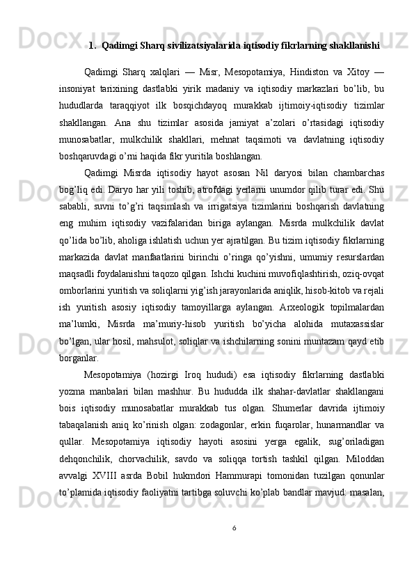 1. Qadimgi Sharq sivilizatsiyalarida iqtisodiy fikrlarning shakllanishi
Qadimgi   Sharq   xalqlari   —   Misr,   Mesopotamiya,   Hindiston   va   Xitoy   —
insoniyat   tarixining   dastlabki   yirik   madaniy   va   iqtisodiy   markazlari   bo’lib,   bu
hududlarda   taraqqiyot   ilk   bosqichdayoq   murakkab   ijtimoiy-iqtisodiy   tizimlar
shakllangan.   Ana   shu   tizimlar   asosida   jamiyat   a’zolari   o’rtasidagi   iqtisodiy
munosabatlar,   mulkchilik   shakllari,   mehnat   taqsimoti   va   davlatning   iqtisodiy
boshqaruvdagi o’rni haqida fikr yuritila boshlangan.
Qadimgi   Misrda   iqtisodiy   hayot   asosan   Nil   daryosi   bilan   chambarchas
bog’liq edi. Daryo har  yili toshib, atrofdagi  yerlarni  unumdor  qilib turar  edi. Shu
sababli,   suvni   to’g’ri   taqsimlash   va   irrigatsiya   tizimlarini   boshqarish   davlatning
eng   muhim   iqtisodiy   vazifalaridan   biriga   aylangan.   Misrda   mulkchilik   davlat
qo’lida bo’lib, aholiga ishlatish uchun yer ajratilgan. Bu tizim iqtisodiy fikrlarning
markazida   davlat   manfaatlarini   birinchi   o’ringa   qo’yishni,   umumiy   resurslardan
maqsadli foydalanishni taqozo qilgan. Ishchi kuchini muvofiqlashtirish, oziq-ovqat
omborlarini yuritish va soliqlarni yig’ish jarayonlarida aniqlik, hisob-kitob va rejali
ish   yuritish   asosiy   iqtisodiy   tamoyillarga   aylangan.   Arxeologik   topilmalardan
ma’lumki,   Misrda   ma’muriy-hisob   yuritish   bo’yicha   alohida   mutaxassislar
bo’lgan, ular hosil, mahsulot, soliqlar va ishchilarning sonini muntazam qayd etib
borganlar.
Mesopotamiya   (hozirgi   Iroq   hududi)   esa   iqtisodiy   fikrlarning   dastlabki
yozma   manbalari   bilan   mashhur.   Bu   hududda   ilk   shahar-davlatlar   shakllangani
bois   iqtisodiy   munosabatlar   murakkab   tus   olgan.   Shumerlar   davrida   ijtimoiy
tabaqalanish   aniq   ko’rinish   olgan:   zodagonlar,   erkin   fuqarolar,   hunarmandlar   va
qullar.   Mesopotamiya   iqtisodiy   hayoti   asosini   yerga   egalik,   sug’oriladigan
dehqonchilik,   chorvachilik,   savdo   va   soliqqa   tortish   tashkil   qilgan.   Miloddan
avvalgi   XVIII   asrda   Bobil   hukmdori   Hammurapi   tomonidan   tuzilgan   qonunlar
to’plamida iqtisodiy faoliyatni tartibga soluvchi ko’plab bandlar mavjud: masalan,
6 